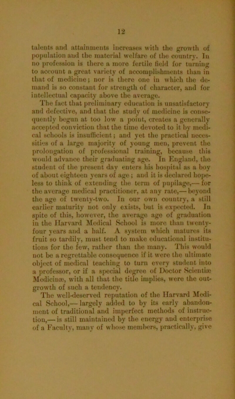 talents and attainments increases with the growth of population and the material welfare of the country. In no profession is there a more fertile field for turning to account a great variety of accomplishments than in that of medicine; nor is there one in which the de- mand is so constant for strength of character, and for intellectual capacity above the average. The fact that preliminary education is unsatisfactory and defective, and that the study of medicine is conse- quently begun at too low a point, creates a generally accepted conviction that the time devoted to it by medi- cal schools is insufficient; and yet the practical neces- sities of a large majority of young men, prevent the prolongation of professional training, because this would advance their graduating age. In England, the student of the present day enters his hospital as a boy of about eighteen years of age ; and it is declared hope- less to think of extending the term of pupilage,— for the average medical practitioner, at any rate,— beyond the age of twenty-two. In our own country, a still earlier maturity not only exists, but is expected. In spite of this, however, the average age of graduation in the Harvard Medical School is more than twenty- four years and a half. A system which matures its fruit so tardily, must tend to make educational institu- tions for the few, rather than the many. This would not be a regrettable consequence if it were the ultimate object of medical teaching to turn every student into a professor, or if a special degree of Doctor Scientiai Medicime, with all that the title implies, were the out- growth of such a tendency. The well-deserved reputation of the Harvard Medi- cal School,— largely added to by its early abandon- ment of traditional and imperfect methods of instruc- tion,— is still maintained by the energy and enterprise of a Faculty, many of whose members, practically, give