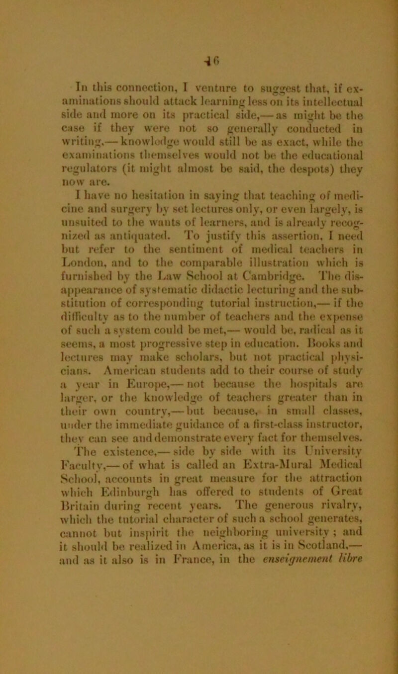 *6 Iii this connection, I venture to suggest that, if ex- aminations should attack learning less on its intellectual side and more on its practical side,— as might be the case if they were not so generally conducted in writing,— knowledge would still he as exact, while the examinations themselves would not be the educational regulators (it might almost be said, the despots) they now are. I have no hesitation in saying that teaching of medi- cine and surgery by set lectures only, or even largely, is unsuited to the wants of learners, and is already recog- nized as antiquated. To justify this assertion, I need but refer to the sentiment of medical teachers in London, and to the comparable illustration which is furnished by the Law School at Cambridge. The dis- appearance of systematic didactic lecturing and the sul>- stitution of corresponding tutorial instruction,— if the difficulty as to the number of teachers and the expense of such a system could be met,— would be, radical as it seems, a most progressive step in education. Hooks and lectures may make scholars, but not practical physi- cians. American students add to their course of study a year in Europe,— not because the hospitals are larger, or the knowledge of teachers greater than in their own country,— hut because, in small classes, under the immediate guidance of a first-class instructor, they can see and demonstrate every fact for themselves. The existence,— side by side with its University Faculty,— of what is called an Extra-Mural Medical School, accounts in great measure for the attraction which Edinburgh has offered to students of Great Britain during recent years. The generous rivalry, which the tutorial character of such a school generates, cannot but inspirit the neighboring university ; and it should be realized in America, as it is in Scotland,— and as it also is in France, in the enseignement libre