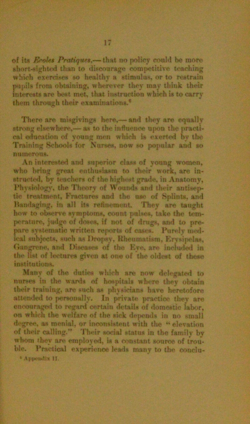 of its Erolet Pratique*.— that no policy could be more short-sighted than to discourage competitive teaching which exercises so healthy a stimulus, or to restrain pupils from obtaining, wherever they may think their interests are best met, that instruction which is to carrv tf them through their examinations.* There are misgivings here,— and they are equally strong elsewhere,— as to the influence upon the practi- cal education of young men which is exerted by the Training Schools for Nurses, now so popular and so numerous. An interested and superior class of young women, who briug great enthusiasm to their work, are in- structed, by teachers of the high* -t grade, in Anatomy, Physiology, the Theory of Wounds and their antisep- tic treatment, Fractures and the u*e of Splints, and bandaging, in alt its refinement. They are taught how to observe symptoms, count pubes, take the tem- perature, judge of dose*, if not of drugs, and to pre- pare systematic written reports of case*. Purely med- ical subjects, such as Dropsy. Rheumatism, Erysipelas, Gangrene, and Diseases of the Eye, are included in the list of lectures given at one of the oldest of these institutions. Many of the duties which are now delegated to nurses in the wards of hospitals where they obtain their training, are such as physicians have heretofore attended to personally. In private practice they are encouraged to regard certain details of domestic labor, on which the welfare of the sick depends in no small degree, as menial, or inconsistent with the “ elevation of their calling.'* Their social status in the family by whom they ar« employed, is a constant source of trou- ble. Practical experience leads many to the conelu- 'A|i|vi«llt II.