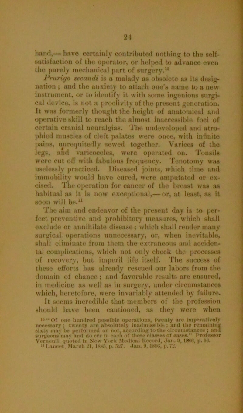 hand,— have certainly contributed nothing to the self- satisfaction of the operator, or helped to advance even the purely mechanical part of surgery.10 Prurigo secandi is a malady as obsolete as its desig- nation ; and the anxiety to attach one’s name to a new instrument, or to identify it with some ingenious surgi- cal device, is not a proclivity of the present generation. It was formerly thought the height of anatomical and operative skill to reach the almost inaccessible foci of certain cranial neuralgias. The undeveloped and atro- phied muscles of cleft palates were once, with infinite pains, unrefjuitedly sewed together. Varices of the legs, and varicoceles, were operated on. Tonsils were cut off with fabulous frequency. Tenotomy was uselessly practiced. Diseased joints, which time and immobility would have cured, were amputated or ex- cised. The operation for cancer of the breast was as habitual as it is now exceptional,— or, at least, as it soon will be.11 The aim and endeavor of the present day is to per- fect preventive and prohibitory measures, which shall exclude or annihilate disease ; which shall render many surgical operations unnecessary, or, when inevitable, shall eliminate from them the extraneous and acciden- tal complications, which not only check the processes of recovery, but imperil life itself. The success of these efforts has already rescued our labors from the domain of chance ; and favorable results are ensured, in medicine as well as in surgery, under circumstances which, heretofore, were invariably attended by failure. It seems incredible that members of the profession should have been cautioned, as they were when 10 “ Of one hundred possible ojmratlons, twenty are imperatively necessary ; twenty are absolutely inadmissible ; and the remaining sixty may 1m* performed or nut, according to the circumstances ; and surgeons'may and do err in each of these classes of eases.” Professor Vernenil, quoted in New Y.irk Medical Record, Jan. t), 1#>0, p. SO. 11 Lancet, March 21, lse,r>. p. f>27. Jan. !t. 1880, p. 72.