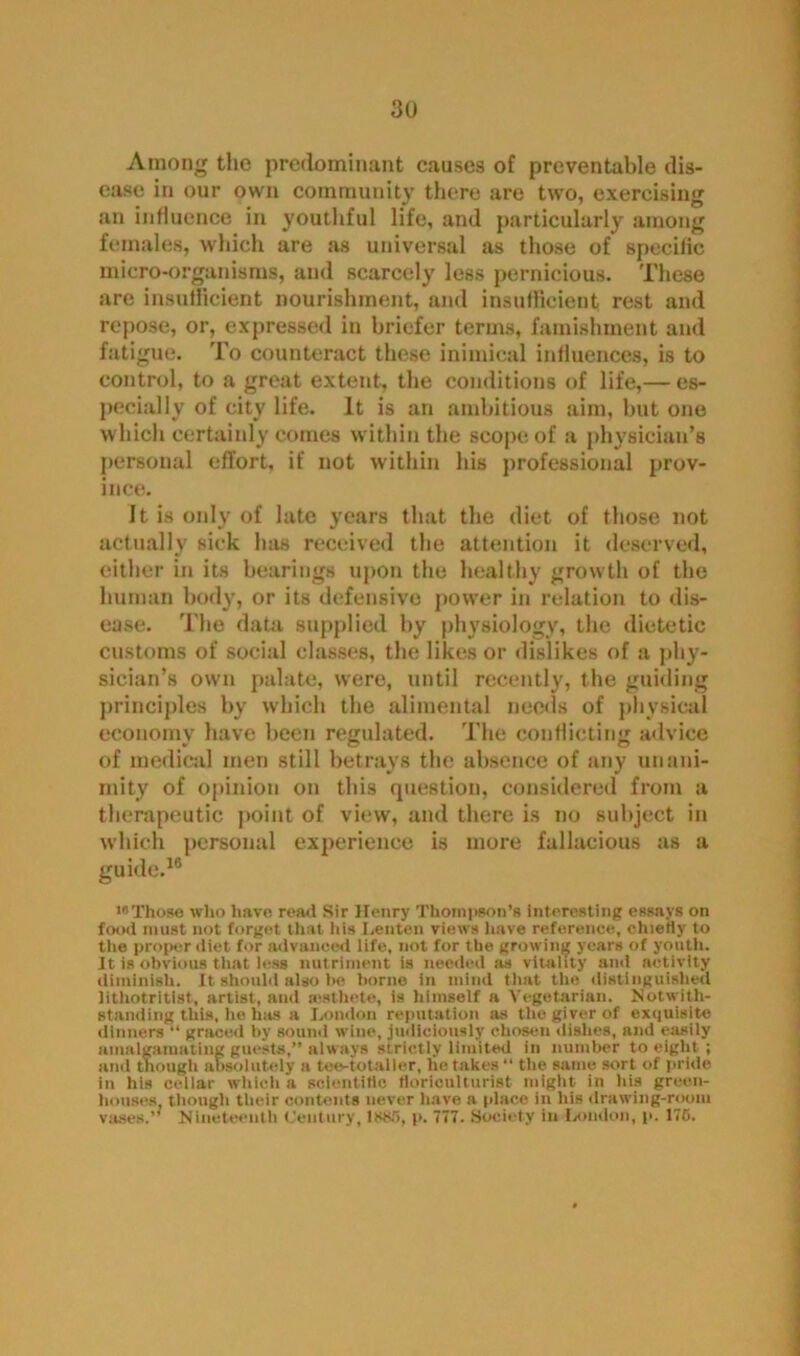 Among the predominant causes of preventable dis- ease in our own community there are two, exercising an influence in youthful life, and particularly among females, which are as universal as those of specific micro-organisms, and scarcely less pernicious. These are insufficient nourishment, and insufficient rest and repose, or, expressed in briefer terms, famishment and fatigue. To counteract these inimical influences, is to control, to a great extent, the conditions of life,— es- pecially of city life. It is an ambitious aim, but one which certainly comes within the scope of a physician’s personal effort, if not within his professional prov- ince. It is only of late years that the diet of those not actually sick has received the attention it deserved, either in its bearings upon the healthy growth of the human body, or its defensive power in relation to dis- ease. The data supplied by physiology, the dietetic customs of social classes, the likes or dislikes of a phy- sician’s own palate, were, until recently, the guiding principles by which the alimental needs of physical economy have been regulated. The conflicting advice of medical men still betrays the absence of any unani- mity of opinion on this question, considered from a therapeutic point of view, and there is no subject in which personal experience is more fallacious as a guide.16 •Those who have read Sir Henry Thompson’s interesting essays on food must not forget that his Lenten views have reference, chiefly to the proper diet for advanced life, not for the growing years of youth, ft is obvious that less nutriment is needed as vitality and activity diminish. It should also be borne in mind that the distinguished lithotritist, artist, and icsthete, is himself a Vegetarian. Notwith- standing this, he has a London reputation as the giver of exquisite dinners “ graced by sound wine, judiciously chosen dishes, and easily amalgamating guests,” always strictly limited in number to eight ; and though absolutely a tee-to taller, he takes “ the same sort of pride in his cellar which a scientific floriculturist might, in his green- houses though their contents never have a place in his drawing-room vases.” Nineteenth Century, lssfl, p. 777. Society in London, p. 170.