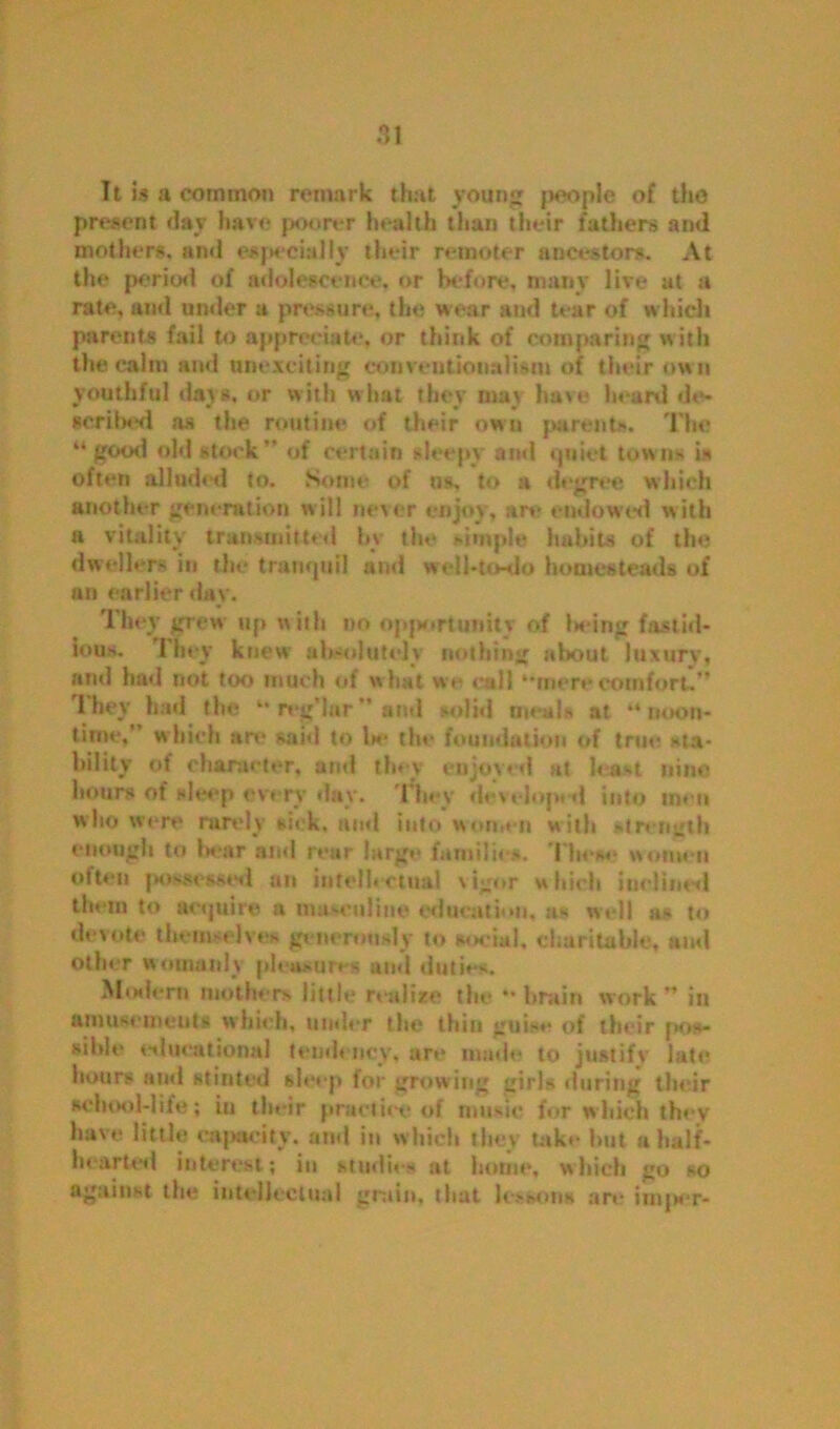 It is a common remark that young people of tho present day have poorer health than their fathers and mothers, and especially their remoter ancestors. At the period of adolescence, or before, many live at a rate, and under a pressure, the wear and tear of which parents fail to appreciate, or think of comparing with the calm and unexciting conventionalism of their ow n youthful days, or with what they may have heard de- scribed as the routine of their own parents. The “ good old stock” of certain sleepy and quiet towns is often alluded to. Some of us, to a degree which another generation will never enjoy, are endowed with a vitality transmitted hv the simple habits of the dweller- in the trampiil and well-to-do homesteads of an earlier day. They grew up with no opportunity of hieing fastid- ious. They knew absolutely nothing about luxury, and had not too much of what we rail “mere comfort.” 1 hey had the “ reg’lar ” and solid meals at “ noon- time.” which are said to Is* the foundation of true, sta- bility of character, and they enjoyed at least nine hours ot’ sleep every day. They developed into men who were rarely sick, and into women with strength enough to bear and rear large families. These women often possessed an intellectual vigor which inclined them to acquire n mu-online education, a- well a- to devote them-elves generously to social, charitable, and other womanly pleusttres and duties. Modern mothers little realize the “ brain work ” in amusements which, under the thin guise of their pos- sible educational tendency, are made to justify late hours ami stinted sleep for growing girls during their school-life; in their practice of music for which they have little capacity, and in which they take hut a half- hearted interest; in studies at home, which go so against the intellectual grain, that lessons are iuqier-