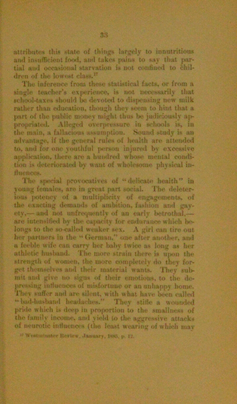 attributes this state of things largely to innutrition* and insufficient food, and takes pains to say that par- tial and occasional starvation is not confined to chil- dren of the lowest el&NtIT The inference from these statistical facts, or from a single teacher's experience, is not necessarily that school-taxes should be devoted to dispensing new milk rather than education, though they scent to hint that a part of the public money might thus Ik- judiciously ap- propriated. Alleged overprt -Mire in schools is, in the main, it fallacious assumption. Sound study is an advantage, if the general rules of health are attended to, and for one youthful person injured by excessive application, there are & hundred whose- mental condi- tion is deteriorated by want of wholesome physical in- fluences. The H]MM-ial provocatives of “delicate health” in young females, are in great part social. The deleter- ious potency of a multiplicity of engagements, of the exacting demands of ambition, fashion and gay- ety,— and not unfrcsjuentlv of an early betrothal,— are intensified by the capacity for endurance which be- longs to the so-called weaker sex. A girl can tire out her partner* in the “ German,” one after another, and a feeble wife can carry her baby twice as long as her athletic husband. Tine more strain there is upon the strength of women, the more completely do they for- get themselves and their material wants. They sub- mit and give no signs of their emotions, to the de- pressing influences of misfortune or an unhappy home. They suffer and are silent, with what have been called “ l>ad-hu>bund headaches. They slide a wounded pride w hich i> deep in proportion to the smallm--** of the family income, and yield to the aggressive attacks of neurotic influences (the least wearing of which may H Wc*tiiiHi*»<T Jtmwry, i*wa, p. ij.
