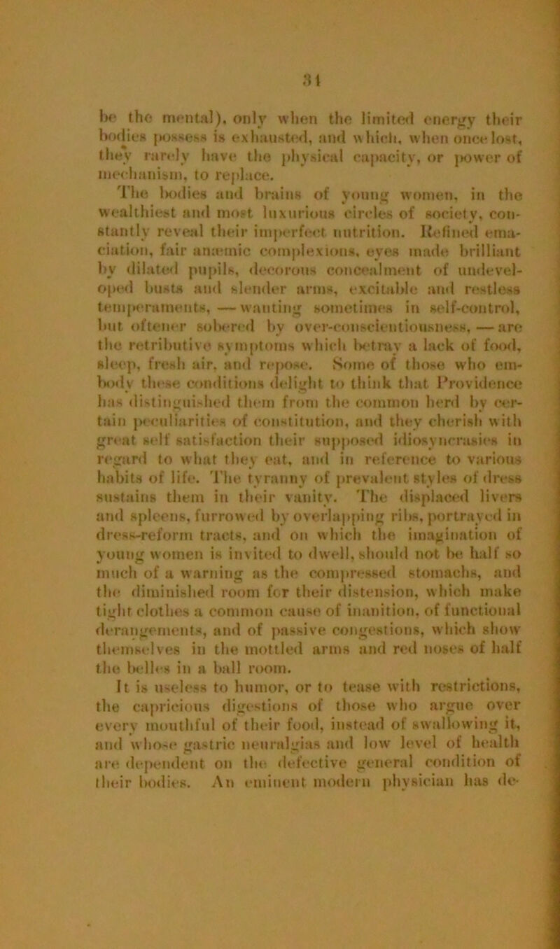 Si he the mental). only when the limited energy their bodies possess is exhausted, and which, when once lost, they rarely have the physical capacity, or power of mechanism, to replace. The ltodies and brains of young women, in the wealthiest and most luxurious circles of society, con- stantly reveal their imperfect nutrition. Refined ema- ciation, fair amende complexions, eyes made brilliant by dilated pupils, decorous concealment of undevel- oped busts and slender arms, excitable and restless temperaments, —wanting sometimes in self-control, but oftener sobered by over-conscientiousness,—arc? the retributive symptoms which betray a lack of food, sleep, fresh air. and repose. Some of those who em- body these conditions delight to think that Providence lias distinguished them from the common herd by cer- tain peculiarities of constitution, and they cherish with great self satisfaction their supposed idiosyncrasies in regard to what they eat, and in reference to various habits of life. The tyranny of prevalent styles of dress sustains them in their vanity. Tin: displaced livers and spleens, furrowed by overlapping ribs, portrayed in dress-reform tracts, and on which the imagination of young women is invited to dwell, should not be- half so much of a warning as the compressed stomachs, and the- diminished room for their distension, which make tight clothes a common cause of inanition, of functional derangements, and of passive congestions, which show themse lves in the mottled arms and red noses of half the belles in a ball room. It is useless to humor, or to tease with restrictions, the capricious digestions of those who argue over every mouthful of their food, instead of swallowing it, and whose* gastric neuralgias and low level of health are dependent on the* defective general condition of their bodies. An eminent modern physician lias do-