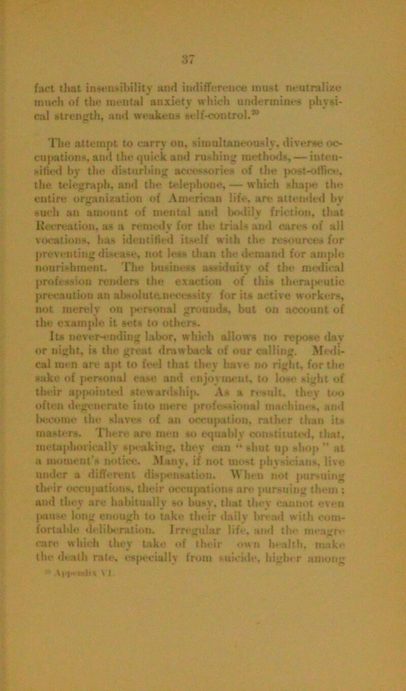 fact that insensibility and indifference must neutralize much of the mental anxiety which undermines physi- cal strength, and weakens self-control.20 The attempt to carry on. simultaneously, diverse oc- cupations, and the quick and rushing methods, — inten- sified by the disturbing accessories of the jjost-offiee, the telegraph, and the telephone, — which shape the entire organization of American life, are attended bv such an amount of mental and bodily friction, that Recreation, as a remedy for the trials and cares of all vocations, has identified itself with the resources for preventing disease, not less titan the demand for ample nourishment. The business assiduity of the medical profession renders the exaction of this therapeutic precaution an absolute.necessity for its active workers, not merely on personal grounds, but on account of the example it sets to others. Its never-ending labor, which allows no repose day or night, is the great drawback of our calling. Medi- cal men art* apt to feel that they have no right, for the sake of personal ease and enjoyment, to lose sight of their appointed stewardship. As a result* they too often degenerate into mere professional machines, and Iteeome the slaves of an occupation, rather than its master*. There are men so equably constituted, that, metaphorically speaking, they can shut up shop ” at a moment’s notice. Many, if not most physicians, live under a different dispensation. When not pursuing their occupations, their occupations are pursuing them ; and they arc habitually so busy, that they cannot even pause long enough to take their daily bread with com- fortable deliberation. Irregular life, and the meagre care which they take of their own health, make the death rate, especially from suicide, higher among Aia« i«ii% \ i