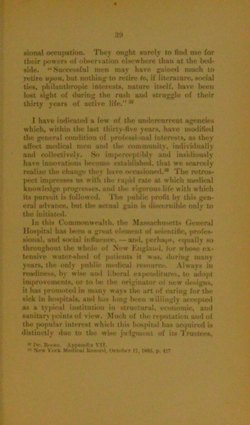 « no sional occupation. They ought surely to find use for their {lowers of observation few**where than at the bed- side. •* Sucre-dul men may have gained much to retire «/««, hut nothing to retire to, if literature, social ties, philanthropic interests, nature itself, have been lost sight of during the rush and straggle of their thirty years of active life.'’ * I have indicated a few of the undercurrent agencies which, within the last thirty-five years, have modified the general condition of professional interests, as they affect medical men and the community, individually » » and collectively. So imperceptibly and insidiously have innovations become cst abraded, that we scarcely realist! the change they have oee.idoiwd.® The retros- pect impresses us w ith the rapid rate at which medical knowledge progresses, and tin* vigorous life with which its pursuit is followed. The public profit by this gen- eral advance, but the actual gain is discernible only to the initiated. In this Commonwealth, the Massachusetts General Hospital has lieeti a great element of scientific, profes- sional, and social influence,—and. perha|r*, equally «> throughout the whole of New Kagland. for wbone ex- tensive watershed of patients it was. during many years, the only public nodical resource. Always in readiness, by wise and liberal ex|iiMituim, to adopt improvements, or to Ik; the originator of new designs, it ha» promoted in many ways the art of curing for the sick in hospital*, and has long been willingly accepted as a typical institution in structural, economic, and sanitary paints of view. Mud) of the reputation and of the papular interest which this hospital has acquired is distinctly due to the wb» judgment of it* Trustees, ** I>r. Bonw. VIt. ** New York Mistical Uceont, ttctokt 17. WHS, p, 1T<