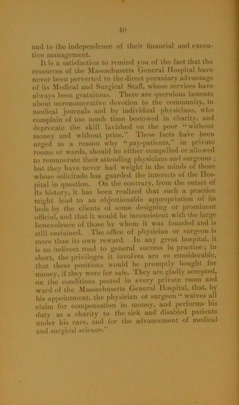 40 and to the independence of their financial and execu- tive management. It is a satisfaction to remind you of the fact that the resources of the Massachusetts General Hospital have never been perverted to the direct pecuniary advantage of its Medical and Surgical Staff, whose services have always been gratuitous. There are querulous laments about unremunerative devotion to the community, in medical journals and by individual physicians, who complain of too much time bestowed in charity, and deprecate the skill lavished on the poor “ without money and without price.'* These facts have been urged as a reason why “ pay-patients,” in private rooms or wards, should be either compelled or allowed to remunerate their attending physicians and surgeons ; but they have never had weight in the minds of those whose, solicitude has guarded the interests of the Hos- pital in question. On the contrary, from the outset of its history, it has been realized that such a practice might lead to an objectionable appropriation of its beds by the clients of some designing or prominent otlicial, and that it would be inconsistent w ith the large benevolence of those by whom it was founded and is still sustained. The oiliee of physician or surgeon is more than its own reward. In any great hospital, it is an indirect road to general success in practice; in short, the privileges it involves are so considerable, that these positions would be promptly bought for money, if they were for sale. They are gladly accepted, on the conditions posted in every private room and ward of the Massachusetts General Hospital, that, by his appointment, the physician or surgeon “ waives all claim for compensation in money, and performs lus duty as a charity to the sick and disabled patients under his care, and for the advancement of medical and surgical science.’