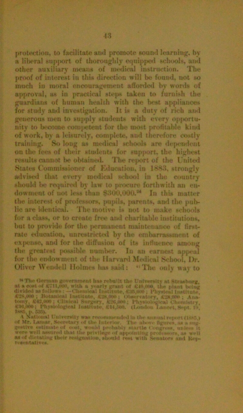 f3 protection, to facilitate and promote sound learning, by a liberal support of thoroughly equipped schools, ami other auxiliary means of medical instruction. The proof of interest in this directum will be found, not so much in moral encouragement afforded bv words of approval, as in practical step* taken to furnish the guardians of human health with the best appliances for study and investigation. It is a duty of rich and generous men to supply students with every opportu- nity to become competent for the most profitable kind of work, by a leisurely, complete, and therefore costly training. So long as medical schools are dependent on the fees of their student* for support, the highest result* cannot be obtained. The report of the United States Commissioner of Education, in lSHd, strongly ♦ V* « advised that every medical school in the country should be required by law to procure forthwith an en- dowment of not less than ^300,000.** In this matter the interest of professors, pupils, parents, and the pub- lic are identical. The motive is not to make schools for a class, or to create free and charitable institutions, hot to provide for the permanent maintenance of first- rate education, unrestricted bv the embarrassment of expense, and for the diffusion of its influence among the greatest possible number. In an earnest appeal for the endowment of the Harvard Medical School, Dr. Oliver Wendell Holmes has said: “The only way to ** Tti*' G*m»» government it** return tin- U altar* tv at Straabnrg. ataoo* of cnijon, wit* a yearly grant ««f €4<>,o>o, th* plant b»tag tltrWled a»iolfc>«»: — Chemical ; rttv*r*.i InHttutc, V2*,wtt ; ftetanic*! !n*tltna», 43*,i**»; Olwwrvatory, : .4,,*. n>mjr, Ctt.iMS; Clinic*! Surgnry, tcae ,***»; I’hyxloitajic*! ctmmuuy, i'le.tKtO; t’h.viUotogitr*) Insutate. t’W.SftO. {I/Muton honor t, ( ■ l*®( J>. 5*ij. t National ITjtitrrraUy was r>-nMitm* Ui(ts| in tin- annual ri'i»>rt (lSv\| of Mr. IjhhjM’, SwrrUry *•! tilt1 Interim*', ”itn- ;,(»»**■ figures, a* * i{r*ivr . stimatn of «u»t, wouM probnblj startle < ongn-**. uul< - it were wi-15 awuirtsl Uiat (lit* privilege of apyKiiutitig prof w«ir*, a* wrli M of rUrtating Un'tr rtaignatloa, alnmltl re* With Senates and rv#*it*ti»«r.