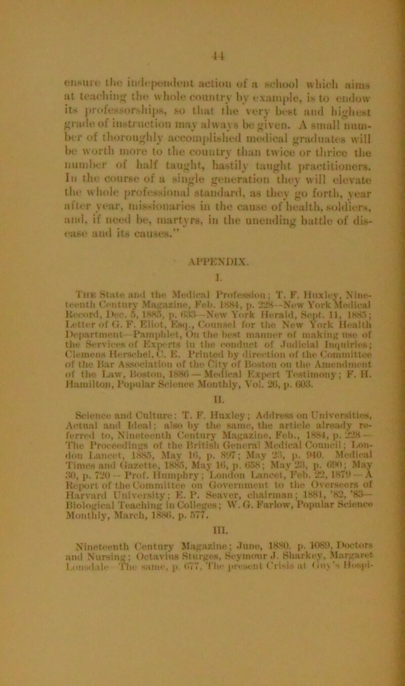 ciihuit. tfie iud«-peii<kmt actiou of a school which aims at teaching the whole country by example, is to endow its professorships, so that the very best and highest grade of instruction may always be given. A small num- ber of thoroughly accomplished medical graduates will he worth more to the country than twice or thrice the number of half taught, hastily taught practitioners. In the course of a single generation they will elevate the whole professional standard, as they go forth, year after year, missionaries in the cause of health, soldiers, and, if need he, martyrs, in the unending battle of dis- ease and its causes.” APPENDIX. I. Thk State and tin- Medical Profession; T. F. Huxlcv, Nine- teenth Century Magazine, Feb. J884, p. 228 -New York Medical Record, Dec. 5, 1885, p. 698 New York Herald, Sept. 11, 1 8&5; Letter of (4. F. Eliot, Esq., Counsel for the New York Health Department Pamphlet, On the best manner of making use of the Services of Experts in the conduct of Judicial Inquiries; Clemens Heracliel, C. E. Printed by direction of the Committee of the Bar Association of the City of Boston on the Amendment of the Law', Boston, 1886 — Medical Expert Testimony; F. 11. Hamilton, Popular Science Monthly, Vol. 26, p. 608. II. Science and Culture: T. F. Huxley; Address on Universities, Actual and Ideal; also by the same, the article already re- ferred to, Nineteenth Century Magazine. Feb., 1884, p. 228- The Proceedings of the British General Medical Council; I .on- don Lancet, 1885, May 16, p. 897; May 28, p. WO. Medical Times and Gazette, 1885, May 16, p. 658; May 28, p. 600; May 80, p. 720 — Prof. Humphry; London Lancet, Fob. 22,1879 — A Report of the Committee on Government to the Overseers of Harvard University; E. P. Seaver, chairman; 1881,’82,’88— Biological Teaching in Colleges; W. G. Farlow, Popular Science Monthly, March, 1886, p. 577. III. Nineteenth Century Magazine; June, 1880. p. 1080, Doctors and Nursing; Octavius Sturges, Seymour J. Sharkey, Margaret Lonsdale The sum1, p. 677. The present Crisis at Guv's llospi-