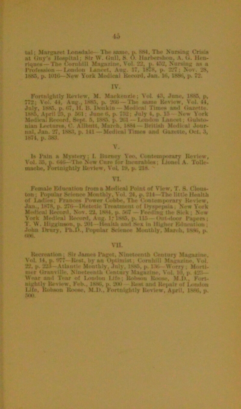 utl; Margaret Ixmsdale The same,»». Ml.Tbf- Nursing Crisis at Gay’s Hospital; Sir W. Gull, S O. Harherslwm, A. G. Hen- riijiM's —Th« Corn bill Magazine, Vul, 22, i>. 492, Nursing as a Prufat^on — Litadno lancet, Aug. 17, 1*»8, p. 227; Nov. 28, 1889, p. k>10—New York Medical Record, Jan. lti, 188b, p. 72. IV. Fortnightly Review, M. Mack cade; Vot 43, June, 1K8R, p, 772; Vol. 44, Aag., 1883, p. 2ta»— The same Review, Vol. 54, July, 1889, p. t>7, II. 15. lGiikiti - Medial Time*. am! Gazette. 1889, April 25, » SGI; Jinn ti, p. 732; July -4, p. 15 Nr» York Medical Record, Sept. 5, 1885. p. 2U1 —l>.u>don Izuseet; tiuivto- nias Lecture*,Allfctttt, March. laM — British Medical Jour- nal, Jan. 27, 1.883, p. HI —Medical Time* and Gazette, Oct. d, 1874, p. 383. V. 1* Fain a Mystery; I, Burney Yon, to temporary Review, Vol. 35, p. S46—The N. w Cure for Incurable*; Lionel A. Tolh- mache, rortnightiy Review, Vol. If, p. 218 VI. Female Education from a Met!ioal P ent of View, T. 8. Clons- ton ; Popular Science Monthly, \ o! 34, p. 211—The little Health of Ladies; Frame* Power Cobbe. The Contemporary Review, Jan., 1878, p, 27G—B'etctie Treatment of Dyspepsia; No w York Medical Record, Nov. 22. 1881, p. ~ Feeding tic- Si* k ; New York Medical Record. Aug. 1,* lvt5, p. 113 Onl-deor Paper*.; T. IV. Higginaon, p. 201 -Health and Sea in Higher EdoeatUrn John Drury, Pfa.lK, Popular Science Monthly, March, 1 ’*••*»*, «». iW. VII. liccrration , Sir Jam* * Paget, < nth Century Magazine, Vot H, p. 5I5TT—Rest, by an Opiimiet; tlomhill M i caiurie, Vol. 22, p, 229 -Atlantic Monthly, July, ls-85, p. 1 »> Worry , Morti- mer Granville. Nineteenth Century Mag*/in#, Vol 111 p. 423— Wear and Tear of London Life; Robson Rooae, M.l> , Fort- nightly Review. Feb., 1888, p. 200 Rest are! Repair of I>union Life, Hitiwm Rhsw, M.I)., Fortnightly Review, April, l^stl, p.