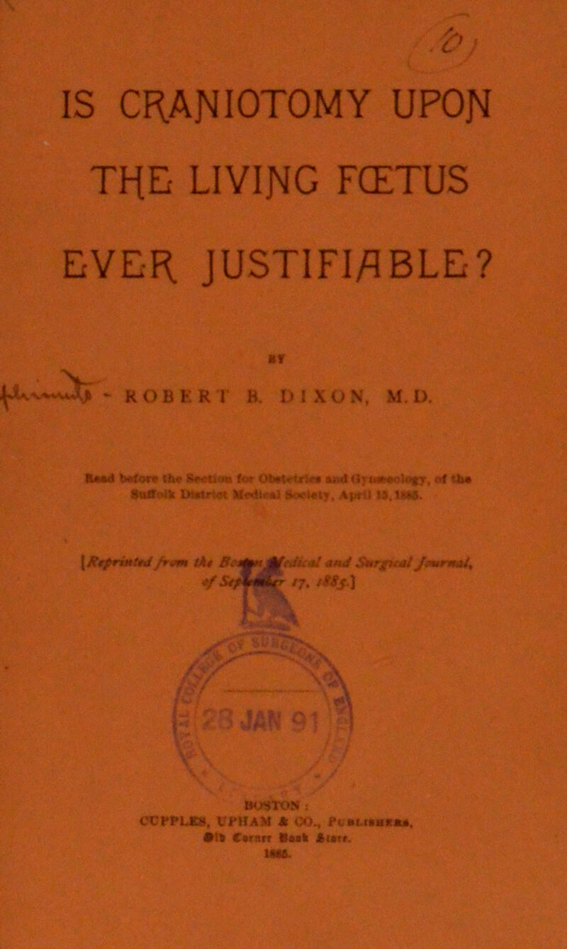 IS CRANIOTOMY UPON TRE LIVING FCETUS EVER JUSTIFIABLE? *r ROBERT B. DIXON. M. D. Wore the Section for OteietrJif* ao<) <J<we*o5ofy, of lb* Suffolk IMttriei Moiiirai fikwrtty. Apr:) li.tSM. {Rrprin t*d frvm tkt BMfmRfeJual ..•«</ Smrgual J*vrn*t, 17. t$8s] 23 JAN’ £ BOSTON : CCPFLKS, UPHAM A <X)„ FcnUMtlUM, •1* C«rarr Boak Atatf. tact-