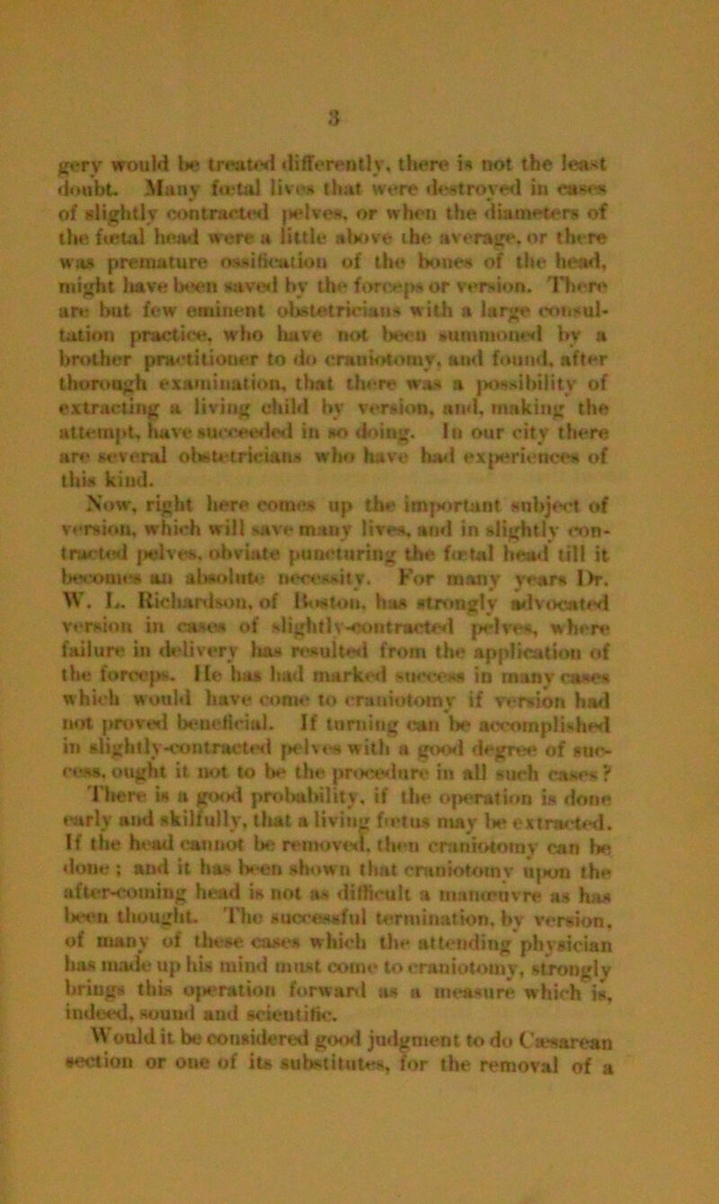 doubt. Many beta! liven that were destroyed in cases of slightly contracted pelves, or when the diameters of the foetal head were a little above the average, or there wits premature os-itteatlou of the bones of the head, might liave been saved by the forceps or version. There are but few eminent obstetricians w ith a large consul- tation practice, who have not been summoned by a brother practitioner to do craniotomy, am! found, after thorough examination, that there was a possibility of extracting a living child by version, and, making the attempt, have succeeded in so doing. In our city there arc several obstetricians who have had experience* of this kind. Now, right here come- up the imjswtant subject of version, which will save many lives, and in slightly con- tmeted jwlves, obviate puncturing the beta! hem! till it become* an almolute necessity. For many years I>r. W. L, Richardson, of 1 to*ton. has strongly advocated version in case* of slightly-contracted pelves, when* failure in delivery lias result*?*! from the application of the forceps. He has had marked -u<v. >s in many cases which would have conn* to craniotomy if version had not proved beneficial. If turning can be accomplished in slightly-contracted pelves with a good degree of suc- cess, ought it not to be the procedure in all such cases ? There is a good probability, if the operation is done early and skilfully, that a living fmtus may be extracted. If the head cannot be removed, then craniotomy can be done ; and it ha- been shown that craniotomy upon the after-coming head is not as difficult a mamruvre as has been thought, 'rim successful termination, by version, of many of these cases which the attending physician bus made up his mind must come to craniotomy, strongly brings this operation forward as a measure which is, indeed, sound and scientific. Would it be considered good judgment to do Caesarean •ectiou or one of its substitutes, for the removal of a