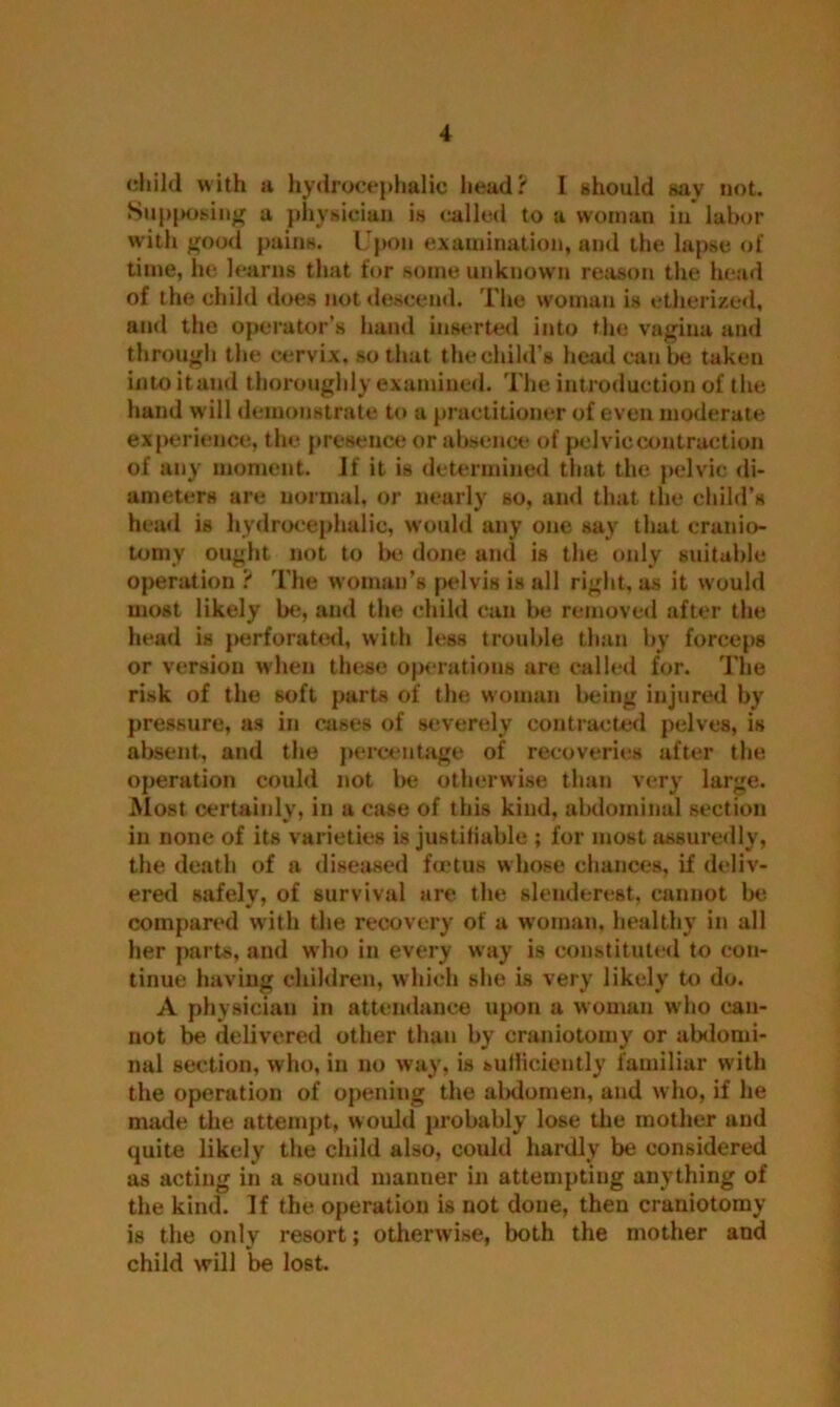 child with h hydrocephalic head? I should sav not. Supposing a physician is called to a woman in labor with good pains. Upon examination, and the lapse of time, he learns that for some unknown reason the head of the child does not descend. The woman is etherized, and the operator’s hand inserted into the vagina and through the cervix, so that thechild’s head can be taken into itaud thoroughly examined. The introduction of the hand w ill demonstrate to a practitioner of even moderate experience, the presence or absence of pelvic contraction of any moment. If it is determined that the pelvic di- ameters are normal, or nearly so, and that the child’s head is hydrocephalic, would any one say that cranio- tomy ought not to be done and is the only suitable operation ? The woman’s pelvis is all right, as it would most likely be, and the child can be removed after the head is perforated, with less trouble than by forceps or version when these operations are called for. The risk of the soft parts of the woman being injured by pressure, as in cases of severely contracted pelves, is absent, and the percentage of recoveries after the operation could not be otherwise than very large. Most certainly, in a case of this kind, abdominal section in none of its varieties is justifiable ; for most assuredly, the death of a diseased foetus whose chances, if deliv- ered safely, of survival are the slenderest, cannot be compared with the recovery of a woman, healthy in all her parts, and who in every way is constituted to con- tinue having children, which she is very likely to do. A physician in attendance upon a woman who can- not be delivered other than by craniotomy or abdomi- nal section, who, in no way, is sufficiently familiar with the operation of opening the abdomen, and who, if he made the attempt, would probably lose the mother and quite likely the child also, could hardly be considered as acting in a sound manner in attempting anything of the kind. If the operation is not done, then craniotomy is the only resort; otherwise, both the mother and child will be lost.