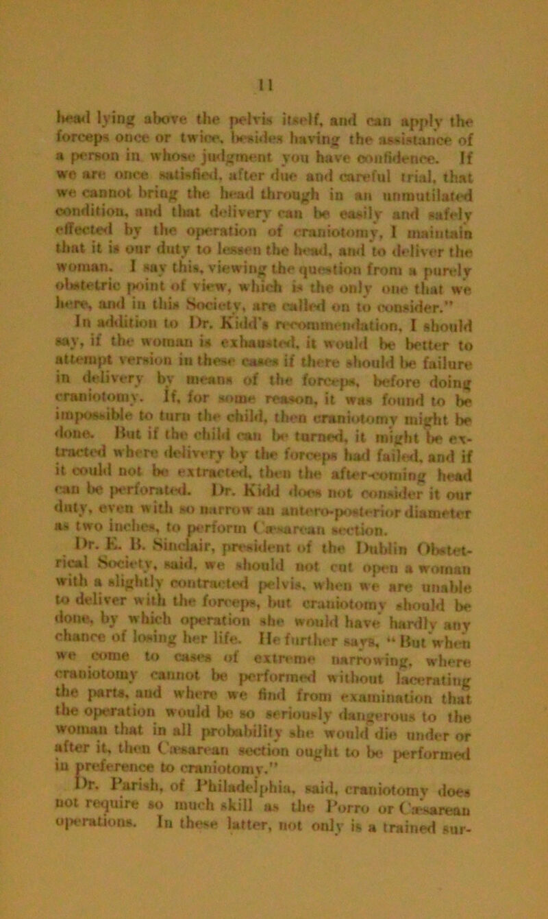 lying above the pelvis itself, and can apply the forceps once or twice. 1* sides having the assistance of a person in whose judgment you have confidence. If we are once satisfied, after doe and careful trial, that we cannot bring the head through in an unmutilated condition, and tliat delivery can be easily and safely effected by the operation of craniotomy, 1 maintain that it is our duty to lessen the bend, and to deliver the woman. 1 say this, viewing the question front a purely obstetric point of view, which is the only one that we here, and in this Society, an* called on to consider.” In addition to l>r. Kidd's n“commendation. I should say, if the woman is exhausted, it would be better to attempt version in these cane* if there should l*e failure in delivery by means of the fetetejw, before doing craniotomy. If, for some reason, it was found to be impossible to turn the child, then craniotomy might be done. Hut if the child can be turned, it might la* ex- tracttsl where delivery by the forceps had foiled, and if it could not be extracted, then the afters*oming head can lie perforated. Dr. Kidd draw not consider it our duty, even with so narrow an untcn>po*t«-rior diameter »' two inches, to perform Cam*roan section. Dr. K. B. Sinclair, president of the Dublin Obstet- rical Society, sai«l. we should uot cut open a woman with a slightly contracted pelvis. when we are unable to deliver with the forceps, but craniotomy should be done, by which operation she would have hardlv any chance of losing her life. He further says, “ But when we come to cases of extreme narrowing, where craniotomy cannot be performed without lacerating the parts, and when* we find from examination that the operation would la? so seriously dangerous to the woman that in all probability she would die under or after it, then Cesarean section ought to be performed iu preference to craniotomy,” I>r. Parish, of Philadelphia, said, craniotomy does not require so much skill as the Porro or Cesarean operations. In these latter, not only is a trained sur-