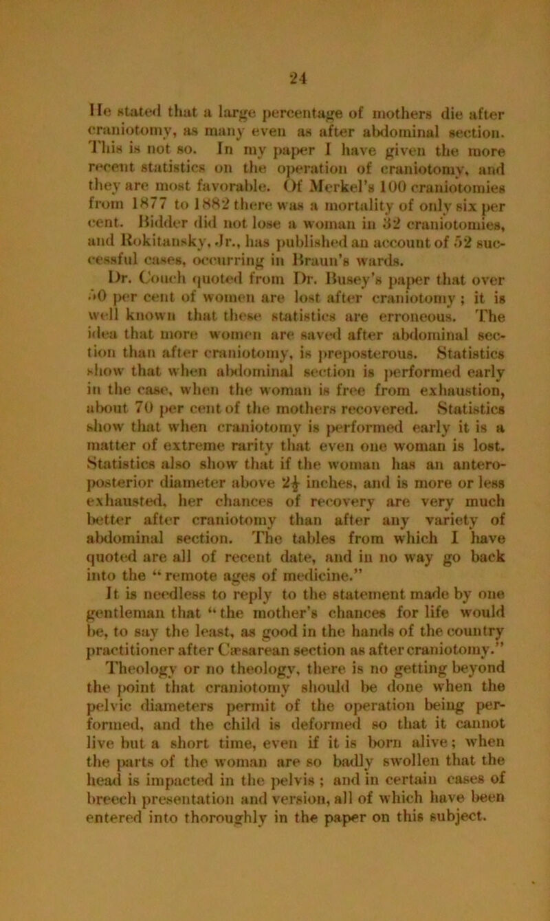 He stated that a large percentage of mothers die after craniotomy, as many even as after abdominal section. This is not so. In my paper I have given the more recent statistics on the operation of craniotomy, and they are most favorable. Of Merkel’s 100 craniotomies from 1877 to 1882 there was a mortality of only six per cent. Bidder did not lose a woman in 32 craniotomies, and Rokitansky, Jr., has published an account of 52 suc- cessful cases, occurring in Braun’s wards. Dr. Couch quoted from Dr. Busey’s paper that over • »0 per cent of women are lost after craniotomy ; it is well known that these statistics are erroneous. The idea that more women are saved after abdominal sec- tion than after craniotomy, is preposterous. Statistics show that when a!>dominal section is performed early in the case, when the woman is free from exhaustion, about 70 per cent of the mothers recovered. Statistics show' that when craniotomy is jx*rformed early it is a matter of extreme rarity that even one woman is lost. Statistics also show that if the woman has an antero- posterior diameter above 2£ inches, ami is more or less exhausted, her chances of recovery are very much better after craniotomy than after any variety of abdominal section. The tables from which 1 liave quoted are all of recent date, and in no way go back into the “ remote ages of medicine.” It is needless to reply to the statement made by one gentleman that‘‘the mother’s chances for life w'ould be, to say the least, as good in the hands of the country practitioner after Caesarean section as after craniotomy.” Theology or no theology, there is no getting beyond the point that craniotomy should be done when the pelvic diameters permit of the operation being per- formed, and the child is deformed so that it cannot live but a short time, even if it is born alive; when the parts of the woman are so badly swollen that the head is impacted in the pelvis ; and in certain cases of breech presentation and version, all of which have been entered into thoroughly in the paper on this subject.