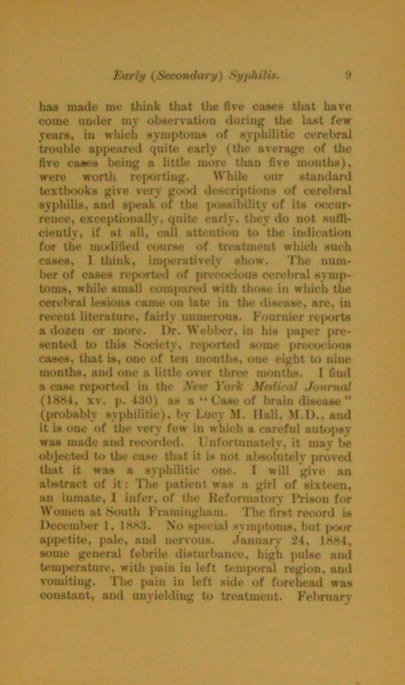 has made me think that the five cases that have come under mv observation during the last few years, in which symptoms of syphilitic cerebral trouble appeared quite early (the average of the five cases being a little more than five mouths), were worth reporting. While our standard textbooks give very good descriptions of cerebral syphilis, and speak of the possibility of its occur- rence, exceptionally, quite early, they do not sulli- cientlv, if at all, call attention to the indication for the modified course of treatment which such cases, I think, imperatively show. The num- ber of cases reported of precocious cerebral symp- toms, while small compared with those in which the cerebral lesions came on late in the disease, arc, in recent literature, fairly numerous. Fournier reports a dozen or more. Dr. Webber, in his paper pre- sented to this Society, reported some precocious cases, that is, one of ten months, one eight to nine months, and one a little over three months. I find a case reported in tin* AV>r York Journal (1884, xv. p. 130) as a “ Case of brain disease ” (probably syphilitic), bv Lucy M. Hall, M.l)., and it is one of the very few in which a careful autopsy was made and recorded. Unfortunately, it may be objected to the case that it is not absolutely proved that it was a syphilitic one. 1 will give an abstract of it: The patient was a girl of sixteen, an inmate, I infer, of the Reformatory Prison for Women at South Framingham. The first record is December 1, 1883. No special symptoms, but poor appetite, pale, and nervous. January 24, 1884, some geueral febrile disturbance, high pulse and temperature, with pain in left temporal region, and vomiting. The pain in left side of forehead was constant, and unyielding to treatment. February