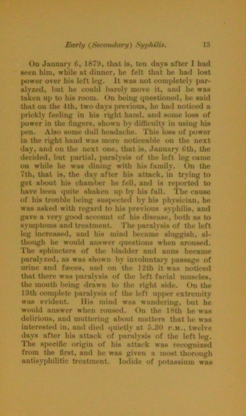 On January 6, 1879, that is, ten days after I had seen him, while at dinner, he felt that he had lost power over his left leg. It was not completely j)ar- alvzed, hut he could barely move it, and he was taken up to his room. Ou being questioned, he said that on the 4th, two days previous, he had noticed a prickly feeling in his right band, and some loss of power in the lingers, shown by difficulty in using his pen. Also some dull headache. This loss of jrnwer in the right hand was more noticeable on the next day, and on the next one, that is, January 6th, the decided, but partial, paralysis of the left leg came on while he was dining with his family. On the 7th, that is, the day after his attack, in trying to get alniut his chamber he fell, and is rejaorted to have been quite shaken up by his fall. The (muse of his trouble being sus|>ceted by his physician, he was asked with regard to his previous syphilis, and gave a very good account of his disease, laoth n» to symptoms and treatment. The paralysis of the left leg increased, and his mind became sluggish, al- though he would answer questions when aroused. The sphincters of the bladder and anus became paralysed, as was shown by involuntary passage of urine ami faeces, and on the 12th it was noticed that there was paralysis of the left facial muscles, the mouth being drawn to the right side. Ou the 13th complete paralysis of the left upper extremity was evident. His mind was wandering, but he would answer when roused. On the 18th be was delirious, and muttering alnuit matters that lie was interested in, and diet! quietly at 5.80 p.m., twelve days after his attack of paralysis of the left leg. The specific origin of his attack was recognized from the first, and he was given a most thorough autisvphilitic treatment. Iodide of potassium was