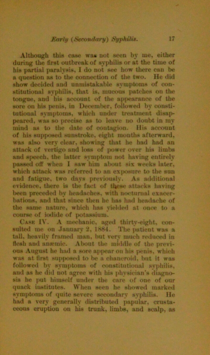 Although this case wait uot seen by me, either during the first outbreak of syphilis or at the time of his partial paralysis, 1 do not see how there can be a question as to the connection of the two. He did show decided and unmistakable symptoms of con- stitutional syphilis, that is. mucous patches on the tongue, and his account of tin* appearance of the sore on his penis, in December, followed by consti- tutional symptoms, which under treatment disap- peared, was so precise as to leave no doubt in mv mind as to the date of contagion. His account of his supposed sunstroke, eight mouths afterward, was also very clear, showing tliat he had had an attack of vertigo and loss of power over his limbs and speech, the latter symptom not having entirely passed off when I saw him al>out six weeks later, which attack was referred to an exposure to the suu and fatigue, two days previously. As additional evidence, there is the fact of these attacks liaviug been preceded by headaches, with nocturnal exacer- bations. and that since then he has had headache of the same nature, which has yielded at once to si course of iodide of potassium. ('ask IV. A mechanic, aged thirtv-eigbt. con- sulted me on January 2, 1h84. The patient was a tali, heavily framed man. but very much reduced in flesh and amende. Abont the middle of the previ- ous August be had a sore appear on his p<nis, which was at first supposed to la* a chancroid, but it was followed bv symptoms of constitutional syphilis, and as he did not agree with his physician’s diagno- sis he put himself under the care of one of our quack institutes. When seen be showed marked symptoms of quite severe secondary syphilis. He lmd a very generally distributed papular, crusta- ceous eruption ou his trunk, limbs, and scalp, as