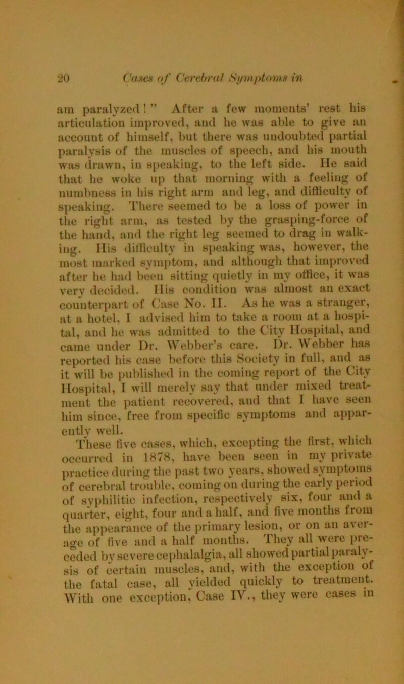 am paralyzed!” After a few momenta’ rest hie articulation improved, and lie was able to give an account of himself, but there was undoubted partial paralysis of the muscles of speech, and his mouth was drawn, in speaking, to the left side. lie said that he woke up that morning with a feeling of numbness in his right arm and leg, and difficulty of appalling. There seemed to be a loss of power in the right arm, as tested by the grasping-force of the hand, and the right leg seemed to drag in walk- ing. His difficulty in speaking was, however, the most marked symptom, and although that improved after he had been sitting quietly in my office, it was very decided. His condition was almost an exact counterpart of Case No. II. As he was a stranger, at a hotel, I advised him to take a room at a hospi- tal, and he was admitted to the City Hospital, and came under Dr. Webber’s care. Dr. Webber has reported his case before this Society in full, and as it will be published in the coming report of the City Hospital, I will merely say that under mixed treat- ment the patient recovered, and that I have seen him since, free from specific symptoms and appar- ent v well. These five cases, which, excepting the first, which occurred in 1878, have been seen in my private practice during the past two years, showed symptoms of cerebral trouble, coming on during the early period of syphilitic infection, respectively six, four and a quarter, eight, four and a half, and five months from the appearance of the primary lesion, or on an avei- age of five and a half months. They all were pre- ceded by severe cephalalgia, all showed partial paraly- sis of certain muscles, anil, with the exception of the fatal case, all yielded quickly to treatment. With one exceptionCase IV., they were cases in