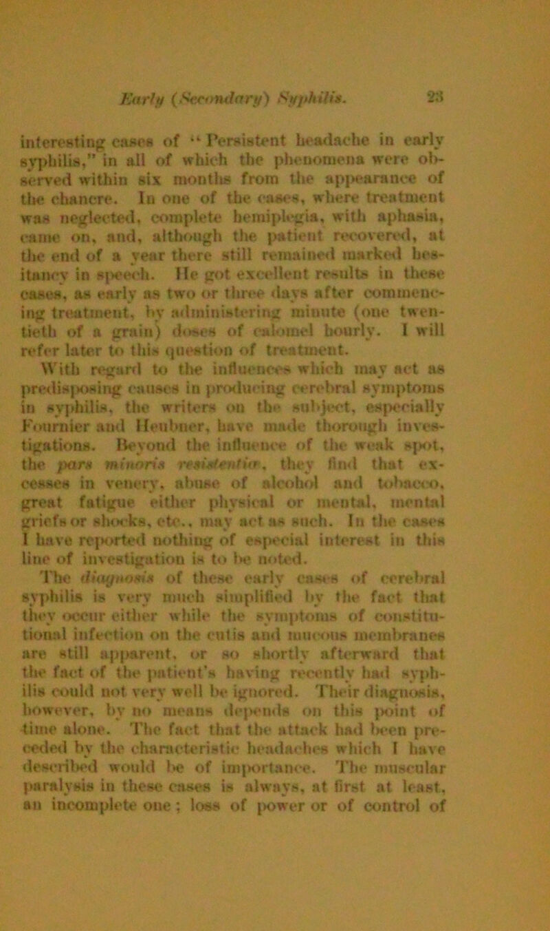 intcreating canes of ,k Persistent headache in early syphilis,” in all of which the phenomena were ob- served within six montits from the api»e&ranee of the chancre. In one of the eases, where treatment was neglected, complete hemiplegia, with aphasia, came on, and, although the patient recovered, at the end of a year there still remained marked hes- itancy in speech. He got excellent results in these cases, as early as two or three davs after commenc- ing treatment, by administering minute (one twen- tieth of a grain) doses of calomel hourly. I will refer later to this question of treatment. With regard to tin? influences which may act as predisposing causes in producing cerebral symptoms in syphilis, the writers on the subject, especially Fournier and Heubner, have made thorough inves- tigations. Beyond the influence of the weak spot, the pars mi nans nmMeutitr, they find that ex- cesses in veil cry. abuse of alcohol and tobacco, great fatigue either physical or mental, mental griefs or shocks, etc., may act as such. In the cases 1 have reported nothing of especial interest in this line of investigation is to be noted. The diagnomx of these early cas. s of cerebral syphilis is very much simplified by the fact that they «:>eeiir cither while the symptoms of constitu- tional infection on the cutis ami raucous membranes are still apparent, or so shortly afterward that the fact of the patient’s having recently hail syph- ilis could not very well be ignored. Their diagnosis, however, by no means depends on this point of time alone. The fact that the attack bail (wen pre- ceded by the characteristic headaches which l have described would l*e of importance. The muscular paralysis in these cases is always, at first at least, an incomplete one ; loss of power or of control of