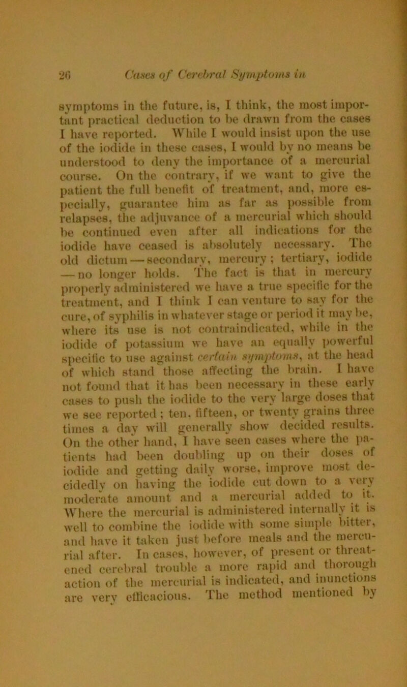 symptoms in the future, is, I think, the most impor- tant practical deduction to be drawn from the cases I have reported. While I would insist upon the use of the iodide in these eases, I would by no means be understood to deny the importance of a mercurial course. On the contrary, if we want to give the patient the full benefit of treatment, and, more es- pecially, guarantee him as far as possible from relapses, the adjuvanee of a mercurial which should be continued even after all indications for the iodide have ceased is absolutely necessary. Ihc old dictum — secondary, mercury; tertiary, iodide — no longer holds. The fact is that in mercury properly administered we have a true specific for the treatment, and 1 think I can venture to say for the cure, of syphilis in whatever stage or period it may be, where its use is not contraindicated, while in the iodide of potassium we have an equally powerful specific to use against certain symptoms, at the head of which stand those affecting the brain. I have not found that it has been necessary in these early cases to push the iodide to the very large doses that we see reported; ten. fifteen, or twenty grains three times a day will generally show decided results. On the other hand, 1 have seen cases where the pa- tients had been doubling up on their doses of iodide and getting daily worse, improve most de- cidedlv on having the iodide cut down to a \ei v moderate amount and a mercurial added to it. Where the mercurial is administered internally it is well to combine the iodide with some simple bittei, and have it taken just before meals and the mercu- rial after. In cases, however, of present or threat- ened cerebral trouble a more rapid and thorough action of the mercurial is indicated, and inunctions are very efficacious. The method mentioned bj