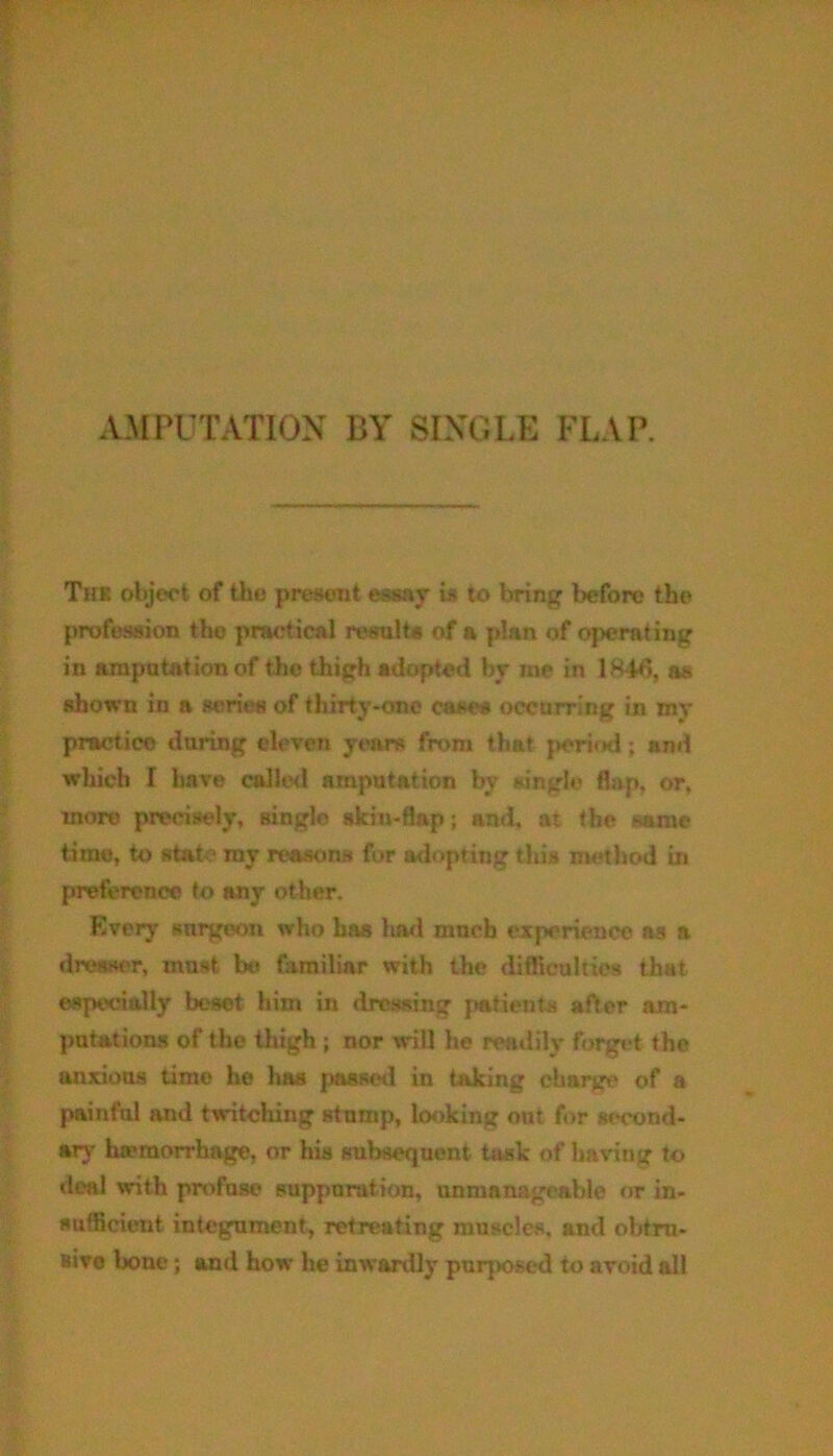 The object of the present essay is to bring before the profession the practical results of a plan of operating in amputation of the thigh adopted by me in 1846, as shown in a scries of thirty-one ease* occurring in my practice daring eleven years from that period; and which I have called amputation by single flap, or, more precisely, single skin-flap; and, at the same time, to state my reasons for adopting this method in preference to any other. Every surgeon who has had much experience as a dresser, must be familiar with the difficulties that especially besot him in dressing patients after am- putations of the thigh ; nor will he readily forget the anxious time he has passed in taking charge of a painful and twitching stump, looking out for second- ary hemorrhage, or his subsequent task of having to deal with profuse suppurat ion, unmanageable or in- sufficient integument, retreating muscles, and obtru- sive bone; and how he inwardly purposed to avoid all