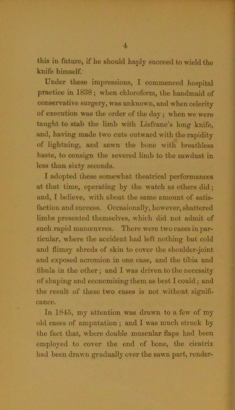 this in future, if lie should haply succeed to wield the knife himself. Under these impressions, I commenced hospital practice in 1838; when chloroform, the handmaid of conservative surgery, was unknown, and when celerity of execution was the order of the day ; when we were taught to stab the limb with Lisfranc’s long knife, and, having made two cuts outward with the rapidity of lightning, and sawn the bone with breathless haste, to consign the severed limb to the sawdust in less than sixty seconds. I adopted these somewhat theatrical performances at that time, operating by the watch as others did; and, 1 believe, with about the same amount of satis- faction and success. Occasionally, however, shattered limbs presented themselves, which did not admit of such rapid manoeuvres. There were two cases in par- ticular, where the accident had left nothing but cold and flimsy shreds of skin to cover the shoulder-joint and exposed acromion in one case, and the tibia and tibula in the other; and I was driven to the necessity of shaping and economising them as best I could ; and the result of these two cases is not without signifi- cance. In 1845, my attention was drawn to a few of my old eases of amputation ; and I was much struck by the fact that, where double muscular flaps had been employed to cover the end of bone, the cicatrix had been drawn gradually over the sawn part, render-