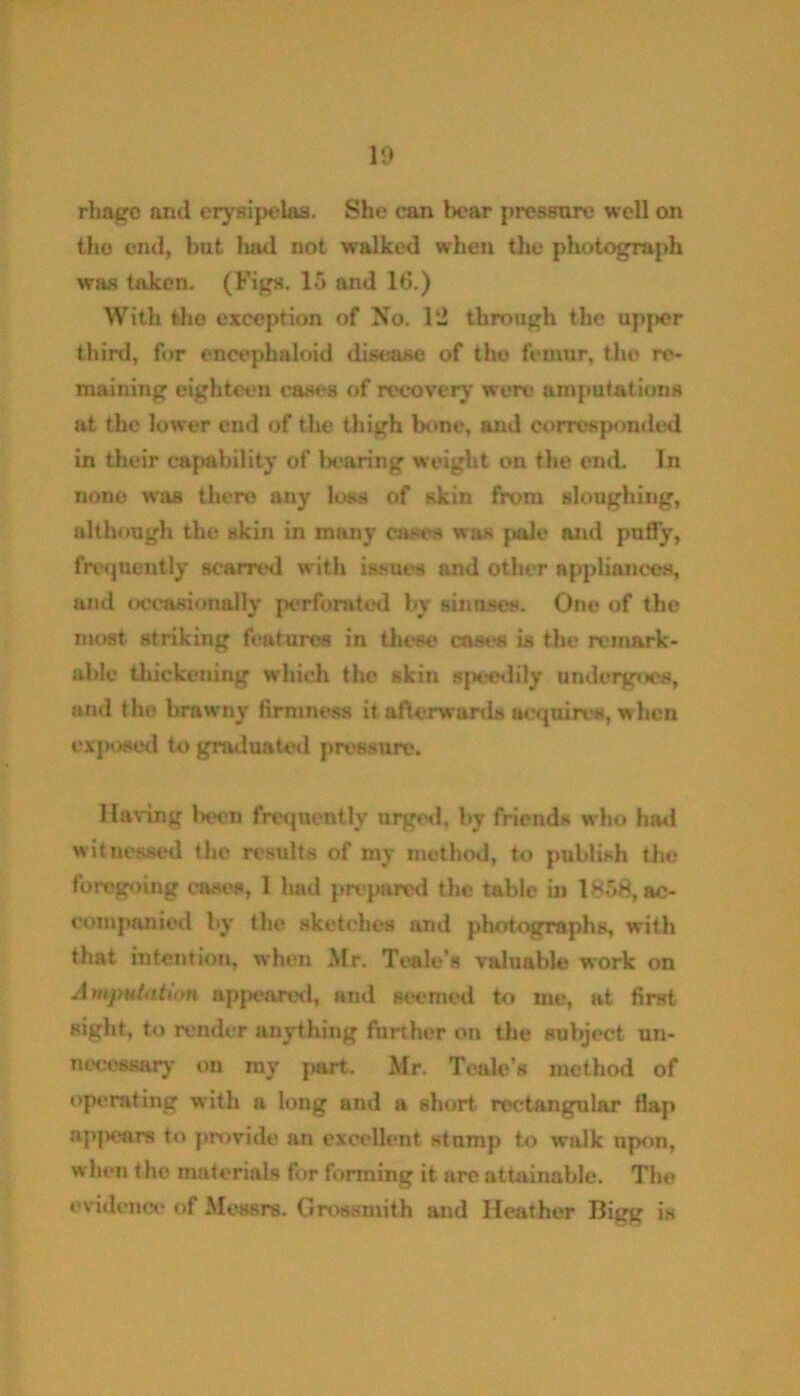 rhage and erysipelas. She can bear pressure well on the end, but had not walked when the photograph was taken. (Figs. 15 and 16.) With the exception of No. 12 through the upper third, for encephaloid disease of the femur, the re- maining eighteen cases of recovery were amputations at the lower end of the thigh bone, and corresponded in their capability of bearing weight on the eud. In none was there any loss of skin from sloughing, although the skin in many cases was pole and pnfly, frequently scarred with issues and other appliances, and occasionally perforated by sinuses. One of the most striking features in these eases is the remark- able thickening which the skin speedily undergoes, and the brawny firmness it afterwards acquires, when exposed to graduated pressure. Having beeu frequently urged, by friends who had witnessed the results of my method, to publish the foregoing cases, I had prepared the table in 1858, ac- companied by the sketches and photographs, with that intention, when Mr. Teale’s valuable work on Amputation appeared, and seemed to me, at first sight, to render anything further on the subject un- necessary on my part. Mr. Teale’s method of operating with a long and a short rectangular flap a])jK*ars to provide an excellent stump to walk upon, when the materials for forming it are attainable. The evidence of Messrs. Grossinith and Heather Bigg is