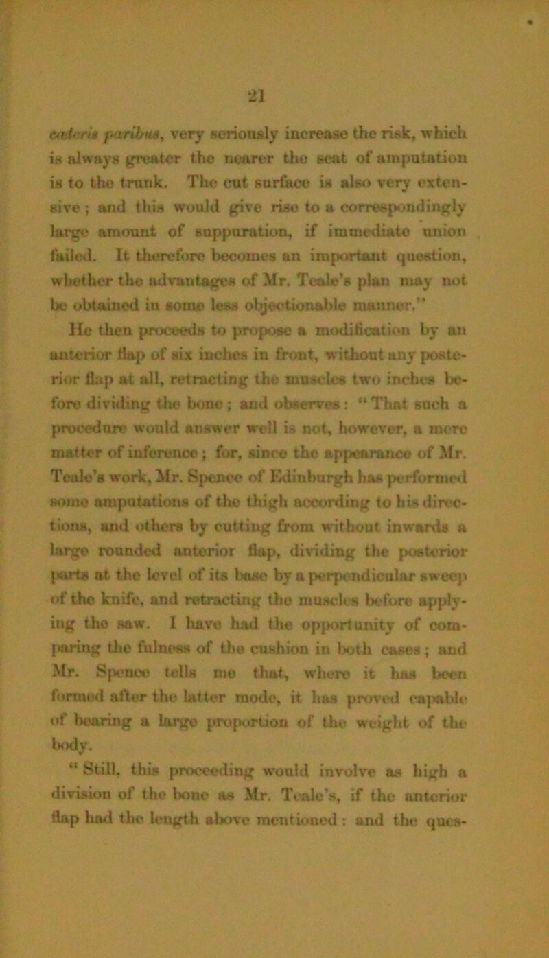 teeter is paribus, very seriously increase the risk, winch is always greater the nearer tlio seat of amputation is to the trnnk. The cut surface is also very exten- sive ; and this would give rise to a correspondingly largo amount of suppuration, if immediate union failed. It therefore becomes an important question, whether the advantages of Mr. Teale's plan may not be obtained in some less objectionable manner.” He then proceeds to propose a modification by an anterior flap of six inches in front, without any poste- rior flap at all, retracting the nmseles two inches be- fore dividing the bone; anti observe : “ That such a procedure would answer well is not, however, a mere matter of inference ; for, since the appearance of Mr. Teale’s work, Mr. Sjjence of Kdinburgh has performed some amputations of the thigh according to his direc- tions, and others by cutting from without inwards a large rounded anterior flap, dividing the posterior {tarts at the level of its lwise by a perpendicular sweep of the knife, and retracting the muscles before apply- ing the saw. 1 have had the opportunity of com- paring the fulness of the cushion in both eases; and Mr. Sjienc** tells me that, where it has been formed after the latter mode, it has proved capable of bearing a large proportion of the weight of the body. “ Still, this proceeding would involve as high a division of the bone as Mr. Teale’s, if the anterior flap had the length above mentioned : and the ques-