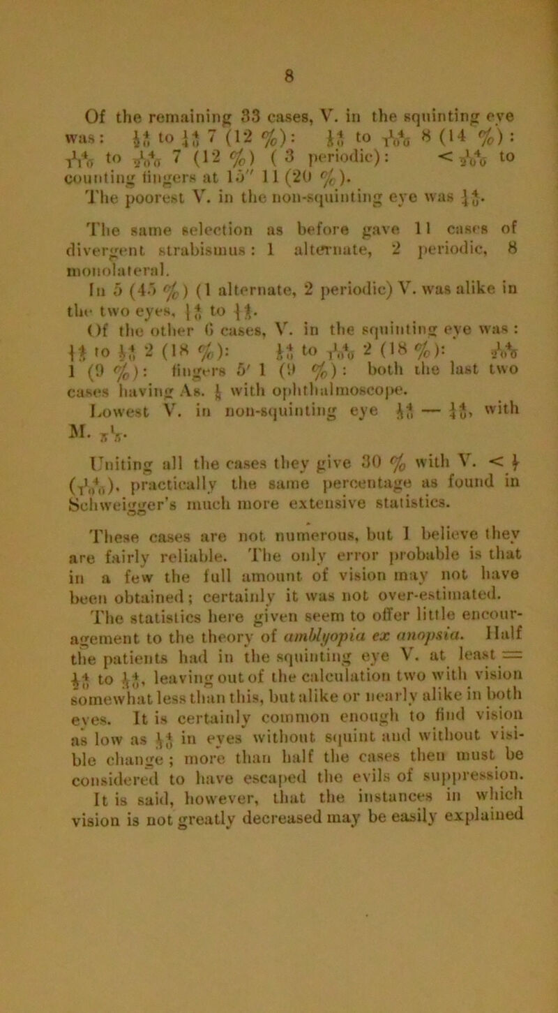 Of the remaining 33 cases, V. in the squinting eve was: to 7 (12 %): to 8 (14 %) : tVo to 7 (12 °fo) (3 periodic): < oVo 10 counting lingers at Id 11 (20 °f0). The poorest V. in the non-squinting eye was j J. The same selection as before gave 11 cases of divergent strabismus: 1 alternate, 2 periodic, 8 monolateral. In 5 (45 °/c ) (1 alternate, 2 periodic) V. was alike in the two eyes, | * to 1$. Of the other Ceases, V. in the squinting eye was : \i to 2 (18 %): 1* to 2 (18 %): ' M 1 (!) %): fingers 6' 1 (If %) : both the last two cases having As. | with ophthalmoscope. Lowest V'. in non-squinting eye with Uniting all the cases they give 30 % with V. < f (t1h4i.)* practically the same percentage as found in Senweigger’s much more extensive statistics. QO These cases are not numerous, but 1 believe they are fairly reliable. The only error probable is that in a few the full amount of vision may not have been obtained; certainly it was not over-estimated. The statistics here given seem to offer little encour- agement to the theory of amblyopia ex anopsia. Half the patients had in the squinting eye V. at least = 4^ to .\L leaving out of the calculation two with vision somewhat less than this, but alike or nearly alike in both eyes. It is certainly common enough to find vision as low as in eyes without squint and without visi- ble change ; more than half the cases then must be considered to have escaped the evils of suppression. It is said, however, that the instances in which vision is not greatly decreased may be easily explained