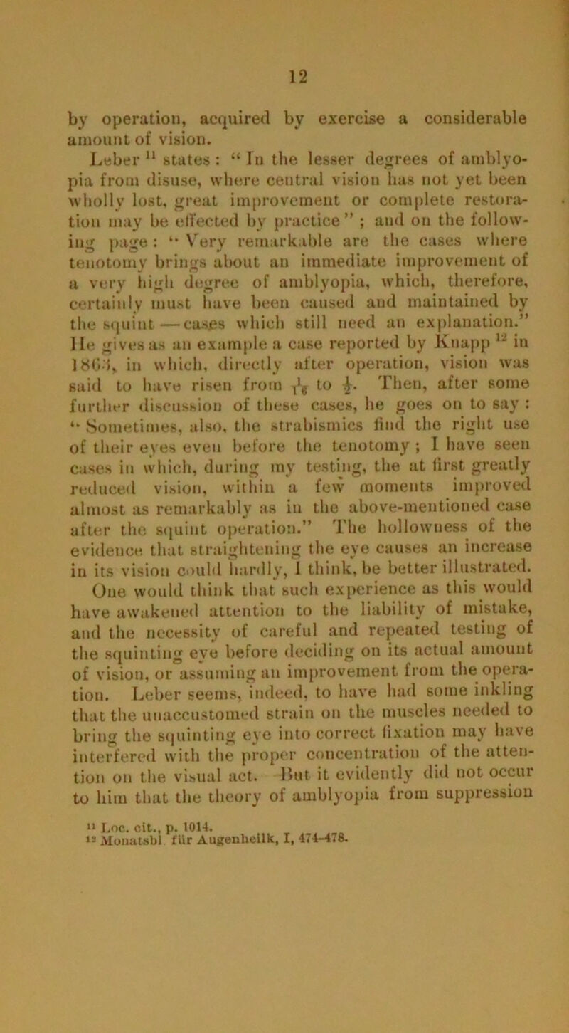 by operation, acquired by exercise a considerable amount of vision. Leber 11 states : “ In the lesser degrees of amblyo- pia from disuse, where central vision has not yet been wholly lost, great improvement or complete restora- tion may be effected by practice” ; and on the follow- ing pao’e : “ Yrerv remarkable are the cases where J5 * “ v .»• » tenotomy brings about an immediate improvement of a very high degree of amblyopia, which, therefore, certainly must have been caused and maintained by the squint—cases which still need an explanation.” He gives as an example a case reported by Knapp 1J in 18G'L in which, directly after operation, vision was said to have risen from Tl9 to L Then, after some further discussion of these cases, he goes on to say : *• Sometimes, also, the strabismics find the right use of their eves even before the tenotomy ; I have seen cases in which, during my testing, the at first greatly reduced vision, within a few moments improved almost as remarkably as in the above-mentioned case after the squint operation.” The hollowness of the evidence that straightening the eye causes an increase in its vision could hardly, 1 think, be better illustrated. One would think that such experience as this would have awakened attention to the liability of mistake, and the necessity of careful and repeated testing of the squinting eve before deciding on its actual amount of vision, or assuming an improvement from the opera- tion. Leber seems, indeed, to have had some inkling that the unaccustomed strain on the muscles needed to bring the squinting eye into correct fixation may have interfered with the proper concentration of the atten- tion on the visual act. But it evidently did not occiu to him that the theory of amblyopia from suppression 11 Loc. cit., p. 1014. i= Moiiatsbl flir Augenheilk, I, 474-478.