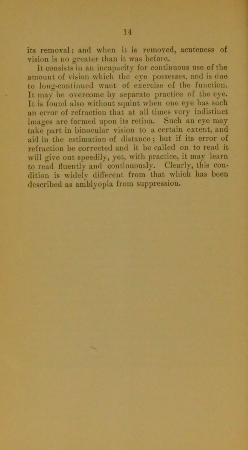 its removal; and when it is removed, acuteness of vision is no greater than it was before. It consists in an incapacity for continuous use of the amount of vision which the eye possesses, and is due to long-continued want of exercise of the function. It may he overcome bv separate practice of the eye. It is found also without squint when one eye has such an error of refraction that at all times very indistinct images are formed upon its retina. Such an eye may take part in binocular vision to a certain extent, and aid in the estimation of distance; but if its error of refraction be corrected and it be called on to read it will give out speedily, yet, with practice, it may learn to read fluently and continuously. Clearly, this con- dition is widely different from that which has been described as amblyopia from suppression.