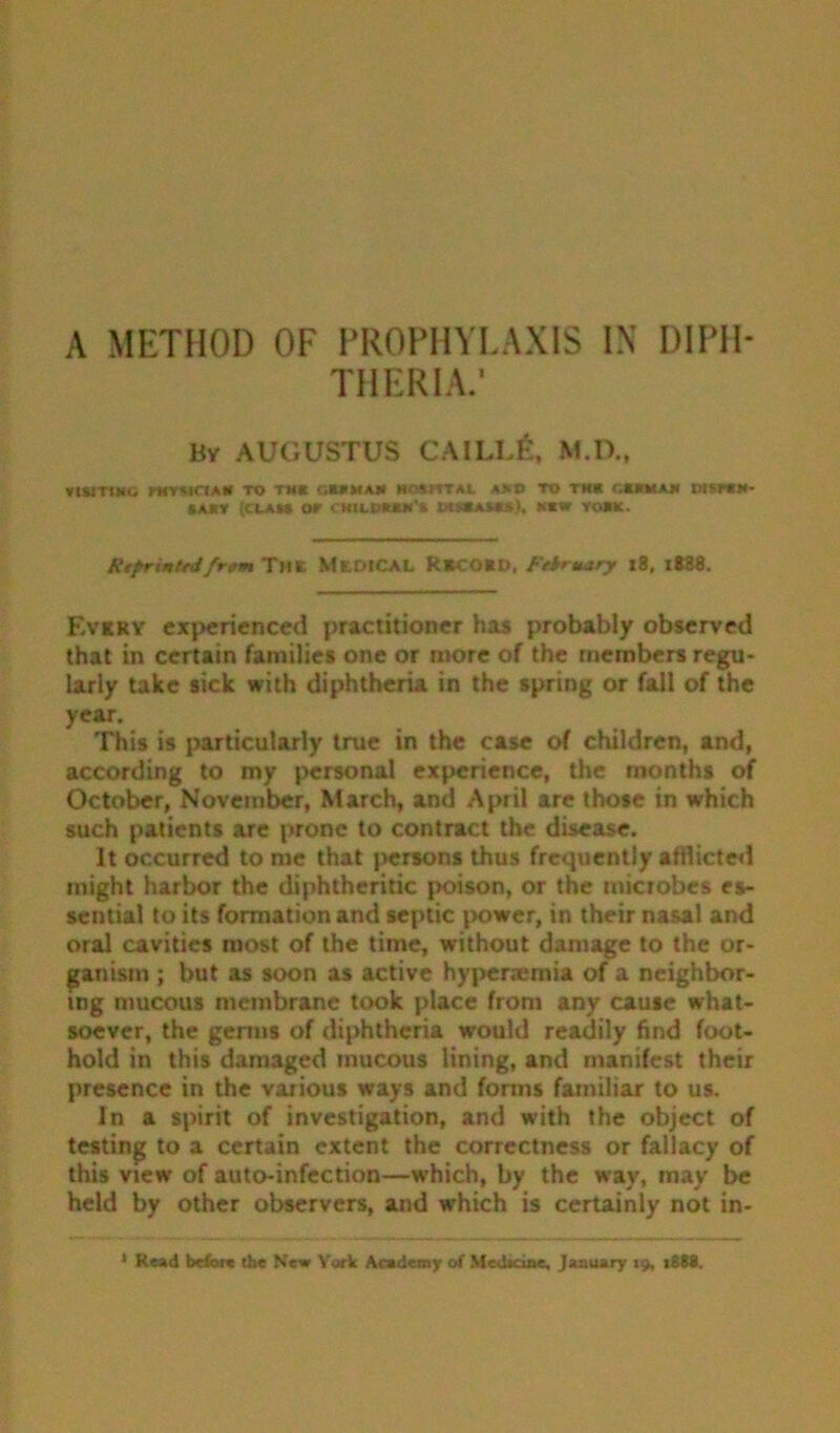 A METHOD OF PROPHYLAXIS IX DIPH- THERIA.* By AUGUSTUS CAIIA& M.D., nsmitG khymctah to tm« c.mman moshtal >*d to tm* ckkmam diwik- »AHT fCUAM or CHILBIWM'* *«W VO*lt. Rtprintrdfr»m Thk MkdiCAL R*CO*d, February 18, i838. Every experienced practitioner has probably observed that in certain families one or more of the members regu- larly take sick with diphtheria in the spring or fall of the year. This is particularly true in the case of children, and, according to my personal experience, the months of October, November, March, and April are those in which such patients are prone to contract the disease. It occurred to me that persons thus frequently afflicted might harbor the diphtheritic poison, or the microbes es- sential to its formation and septic power, in their nasal and oral cavities most of the time, without damage to the or- ganism ; but as soon as active hypenemia of a neighbor- ing mucous membrane took place from any cause what- soever, the germs of diphtheria would readily find foot- hold in this damaged mucous lining, and manifest their presence in the various ways and forms familiar to us. In a spirit of investigation, and with the object of testing to a certain extent the correctness or fallacy of this view of auto-infection—which, by the way, may be held by other observers, and which is certainly not in-