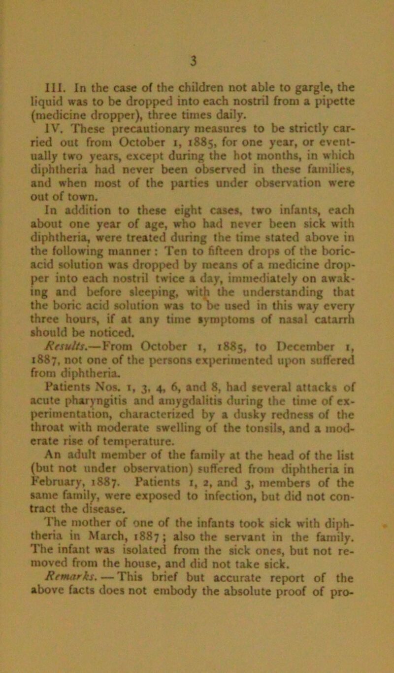 III. In the case of the children not able to gargle, the liquid was to be dropped into each nostril from a pipette (medicine dropper), three times daily. IV. These precautionary measures to be strictly car- ried out from October i, 1885, for one year, or event- ually two years, except during the hot months, in which diphtheria had never been observed in these families, and when most of the parties under observation were out of town. In addition to these eight cases, two infants, each about one year of age, who had never been sick with diphtheria, were treated during the time stated above in the following manner : Ten to fifteen drops of the boric- acid solution was dropped by means of a medicine drop- per into each nostril twice a day, immediately on awak- ing and before sleeping, with the understanding that the boric acid solution was to*be used in this way every three hours, if at any time symptoms of nasal catarrh should be noticed. A’fsuits.—From October 1, 1885, to December 1, 1887, not one of the persons experimented upon suffered from diphtheria. Patients Nos. 1, 3, 4, 6, and 8, had several attacks of acute pharyngitis and amygdalitis during the time of ex- perimentation, characterized by a dusky redness of the throat w'ith moderate swelling of the tonsils, and a mod- erate rise of temperature. An adult member of the family at the head of the list (but not under observation) suffered from diphtheria in February, 1887. Patients 1, 2, and 3, members of the same family, were exposed to infection, but did not con- tract the disease. The mother of one of the infants took sick with diph- theria in March, 1887; also the servant in the family. The infant was isolated from the sick ones, but not re- moved from the house, and did not take sick. Remarks.—This brief but accurate report of the above facts does not embody the absolute proof of pro-