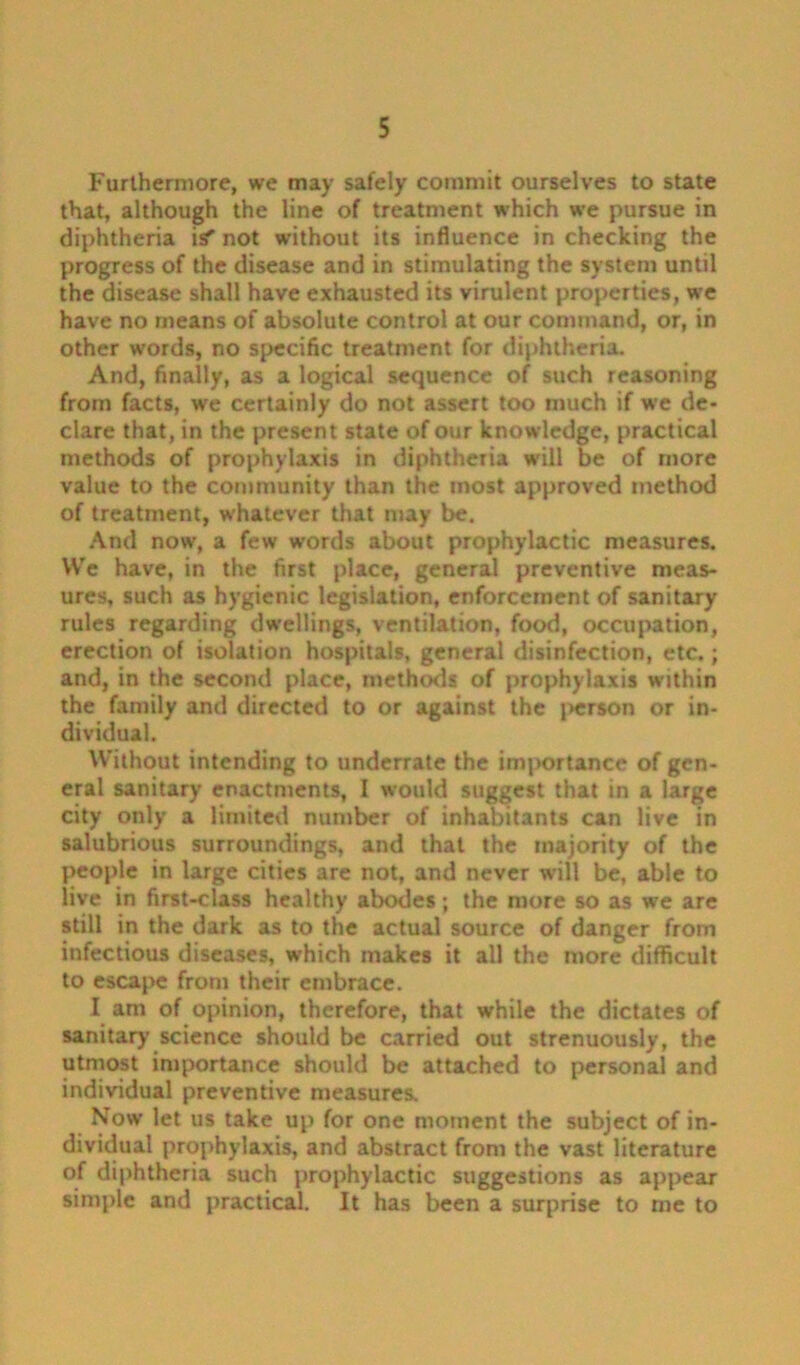 Furthermore, we may safely commit ourselves to state that, although the line of treatment which we pursue in diphtheria is” not without its influence in checking the progress of the disease and in stimulating the system until the disease shall have exhausted its virulent properties, we have no means of absolute control at our command, or, in other words, no specific treatment for diphtheria. And, finally, as a logical sequence of such reasoning from facts, we certainly do not assert too much if we de* clare that, in the present state of our knowledge, practical methods of prophylaxis in diphtheria will be of more value to the community than the most approved method of treatment, whatever that may be. And now, a few words about prophylactic measures. We have, in the first place, general preventive meas- ures, such as hygienic legislation, enforcement of sanitary rules regarding dwellings, ventilation, food, occupation, erection of isolation hospitals, general disinfection, etc.; and, in the second place, methods of prophylaxis within the family and directed to or against the person or in- dividual. Without intending to underrate the importance of gen- eral sanitary enactments, I would suggest that in a large city only a limited number of inhabitants can live in salubrious surroundings, and that the majority of the people in large cities are not, and never will be, able to live in first-class healthy abodes; the more so as we are still in the dark as to the actual source of danger from infectious diseases, which makes it all the more difficult to escape from their embrace. I am of opinion, therefore, that while the dictates of sanitary science should be carried out strenuously, the utmost importance should be attached to personal and individual preventive measures. Now let us take up for one moment the subject of in- dividual prophylaxis, and abstract from the vast literature of diphtheria such prophylactic suggestions as appear simple and practical. It has been a surprise to me to