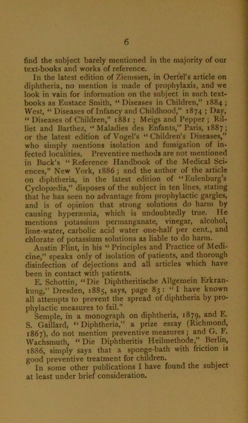 find the subject barely mentioned in the majority of our text-books and works of reference. In the latest edition of Ziemssen, in Oertel’s article on diphtheria, no mention is made of prophylaxis, and we look in vain for information on the subject in such text- books as Eustace Smith, “ Diseases in Children,” 1884 ; West, “ Diseases of Infancy and Childhood,” 1874 ’> Eay> “ Diseases of Children,” r88r ; Meigs and Pepper ; Ril- liet and Barthez, “Maladies des Enfants,” Paris, 1887; or the latest edition of Vogel’s “Children’s Diseases,” who simply mentions isolation and fumigation of in- fected localities. Preventive methods are not mentioned in Buck’s “Reference Handbook of the Medical Sci- ences,” New York, 1886 ; and the author of the article on diphtheria, in the latest edition of “Eulenburg’s Cyclopaedia,” disposes of the subject in ten lines, stating that he has seen no advantage from prophylactic gargles, and is of opinion that strong solutions do harm by causing hypenernia, which is undoubtedly true. He mentions potassium permanganate, vinegar, alcohol, lime-water, carbolic acid water one-half per cent., and chlorate of potassium solutions as liable to do harm. Austin Flint, in his “ Principles and Practice of Medi- cine,” speaks only of isolation of patients, and thorough disinfection of dejections and all articles which have been in contact with patients. E. Schottin, “Die Diphtheritische Allgemein Erkran- kung,” Dresden, 1885, says, page 83: “I have known all attempts to prevent the spread of diphtheria by pro- phylactic measures to fail. Semple, in a monograph on diphtheria, 1879, an^ E. S. Gaillard, “Diphtheria,” a prize essay (Richmond, 1867), do not mention preventive measures; and G. I. Wachsmuth, “Die Diphtheritis Heilmethode,” Berlin, 1886, simply says that a sponge-bath with friction is good preventive treatment for children. In some other publications I have found the subject at least under brief consideration.