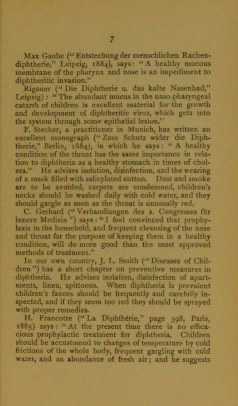 Max Gaube (“ Entstechung dcr menschlichen Rachen- diphtherie,” Leipzig, 1884), says: “A healthy mucous membrane of the pharynx and nose is an impediment to diphtheritic invasion.” Rigauer (“ Die Diphtherie u. das kalte Nasenbad,” Leipzig): “The abundant mucus in the naso pharyngeal catarrh of children is excellent material for the growth and development of diphtheritic virus, which gets into the system through some epithelial lesion.’ ’ F. Stecher, a practitioner in Munich, has written an excellent monograph (“ Zurn Schutz wider die Diph- therie,” Berlin, 1884), in which he says: “ A healthy condition of the throat has the same importance in rela- tion to diphtheria as a healthy stomach in times of chol- era.” He advises isolation, disinfection, and the wearing of a mask filled with salicylated cotton. Dust and smoke are to be avoided, carpets are condemned, children’s necks should be washed daily with cold water, and they should gargle as soon as the throat is unusually red. C. Gerhard (“ Verhandlungen des a. Congresses fiir innere Medizin ”) says : “ I feel convinced that prophy- laxis in the household, and frequent cleansing of the nose and throat for the purpose of keeping them in a healthy condition, will do more good than the most approved methods of treatment.’’ In our own country, J. L. Smith (“Diseases of Chil- dren ”) has a short chapter on preventive measures in diphtheria. He advises isolation, disinfection of apart- ments, linen, spittoons. When diphtheria is prevalent children’s fauces should be frequently and carefully in- spected, and if they seem too red they should be sprayed with proper remedies. H. Francotte (“ La Diphtheric,” page 398, Paris, 1885) says: “At the present time there is no effica- cious prophylactic treatment for diphtheria. Children should be accustomed to changes of temperature by cold frictions of the whole body, frequent gargling with cold water, and an abundance of fresh air; and he suggests