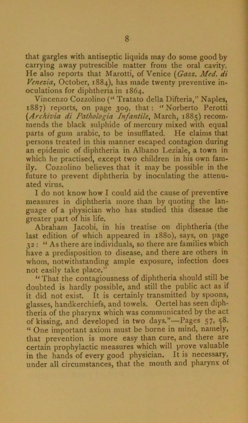 that gargles with antiseptic liquids may do some good by carrying away putrescible matter from the oral cavity. He also reports that Marotti, of Venice (Gazz. Med. di Venezia, October, 1884), has made twenty preventive in- oculations for diphtheria in 1864. Vincenzo Cozzolino (“ Tratato della Difteria,” Naples, 1887) reports, on page 309, that: “ Norberto Perotti (Archivia di Pathologia Infantile, March, 1885) recom- mends the black sulphide of mercury mixed with equal parts of gum arabic, to be insufflated. He claims that persons treated in this manner escaped contagion during an epidemic of diphtheria in Albano Leziale, a town in whicli he practised, except two children in his own fam- ily. Cozzolino believes that it may be possible in the future to prevent diphtheria by inoculating the attenu- ated virus. I do not know how I could aid the cause of preventive measures in diphtheria more than by quoting the lan- guage of a physician who has studied this disease the greater part of his life. Abraham Jacobi, in his treatise on diphtheria (the last edition of which appeared in 1880), says, on page 32 : “ As there are individuals, so there are families which have a predisposition to disease, and there are others in whom, notwithstanding ample exposure, infection does not easily take place.” “That the contagiousness of diphtheria should still be doubted is hardly possible, and still the public act as if it did not exist. It is certainly transmitted by spoons, glasses, handkerchiefs, and towels. Oertel has seen diph- theria of the pharynx which was communicated by the act of kissing, and developed in two days.”—Pages 57, <58. “ One important axiom must be borne in mind, namely, that prevention is more easy than cure, and there are certain prophylactic measures which will prove valuable in the hands of every good physician. It is necessary, under all circumstances, that the mouth and pharynx of