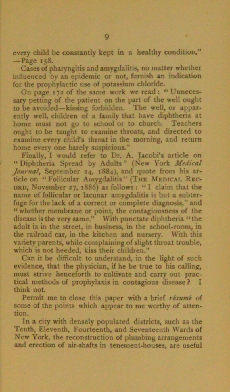 every child be constantly kept in a healthy condition.” —Page 158. Cases of pharyngitis and amygdalitis, no matter whether influenced by an epidemic or not, furnish an indication for the prophylactic use of potassium chloride. On pa^e 172 of the same work we read: “Unneces- sary {jetting of the patient on the part of the well ought to be avoided—kissing forbidden. The well, or appar- ently well, children of a family that have diphtheria at home must not go to school or to church. Teachers ought to be taught to examine throats, and directed to examine every child’s throat in the morning, and return home every one barely suspicious. ' Finally, I would refer to Dr, A. Jacobi’s article on “ Diphtheria Spread by Adults ” (New York Medical Journal, September 24, 1884), and quote from his ar- ticle on “Follicular Amygdalitis” (The Medical Rec- ord, November 27, 1886) as follows: “I claim that the name of follicular or lacunar amygdalitis is but a subter- fuge for the lack of a correct or complete diagnosis, and “ whether membrane or |>oint, the contagiousness of the disease is the very same. With punctate diphtheria “ the adult is in the street, in business, in the school-room, in the railroad car, in the kitchen and nursery. With this variety parents, while complaining of slight throat trouble, which is not heeded, kiss their children.” Can it be difficult to understand, in the light of such evidence, that the physician, if he be true to his calling, must strive henceforth to cultivate and carry out prac- tical methods of prophylaxis in contagious disease ? I think not. Permit me to close this paper with a brief resume of some of the points which appear to me worthy of atten- tion. In a city with densely populated districts, such as the Tenth, Eleventh, Fourteenth, and Seventeenth Wards of New York, the reconstruction of plumbing arrangements and erection of air-shafts in tenement-houses, are useful