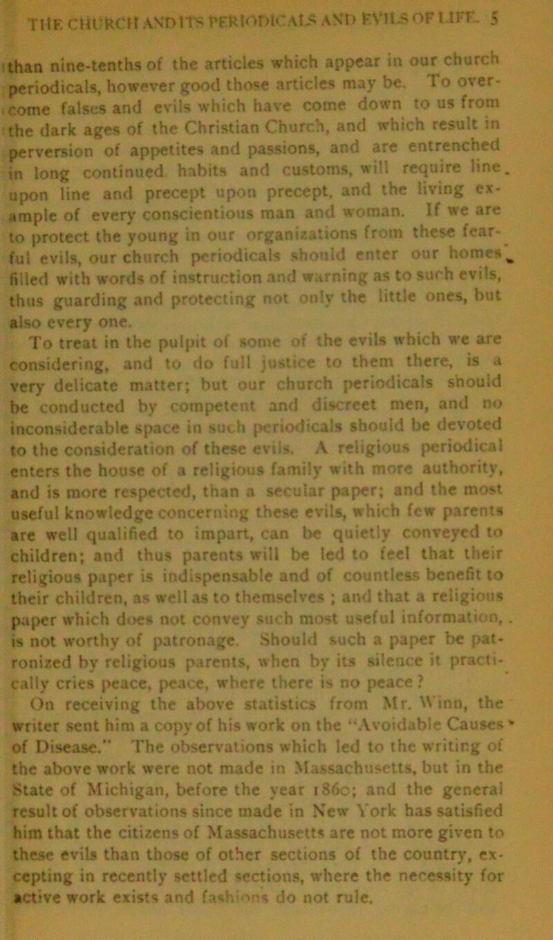 than nine-tenths of the articles which appear in our church periodicals, however good those articles may be. 1 o over- come falses and evils which have come down to us from the dark ages of the Christian Church, and which result in perversion of appetites and passions, and are entrenched in long continued habits and customs, will require line. upon tine and precept upon precept, and the living ex- ample of every conscientious man and woman. If we are to protect the young in our organizations from these fear- ful evils, our church periodicals should enter our homes % filled with words of instruction and warning as to such evils, thus guarding and protecting not only the little ones, but also every one. To treat in the pulpit of some of the evils which we are considering, and to do full justice to them there, is a very delicate matter; but our church periodicals should be conducted by competent and discreet men, and no inconsiderable space in such periodicals should be devoted to the consideration of these evils. A religious periodical enters the house of a religious family with more authority, and is more respected, than a secular paper; and the most useful knowledge concerning these evils, which few parents are well qualified to impart, can be quietly conveyed to children; and thus parents will be ted to feel that their religious paper is indispensable and of countless benefit to their children, as well as to themselves ; and that a religious paper which does not convey such most useful information,. is not worthy of patronage. Should such a paper be pat- ronized by religious parents, when by its silence it practi- cally cries peace, peace, where there is no peace ? On receiving the above statistics from Mr. Winn, the writer sent him a copy of his work on the “Avoidable Causes * of Disease.” The observations which led to the writing of the above work were not made in Massachusetts, but in the State of Michigan, before the year i860; and the general result of observations since made in New York has satisfied him that the citizens of Massachusetts are not more given to these evils than those of other sections of the country, ex- cepting in recently settled sections, where the necessity for active work exists and fash-ins do not rule.