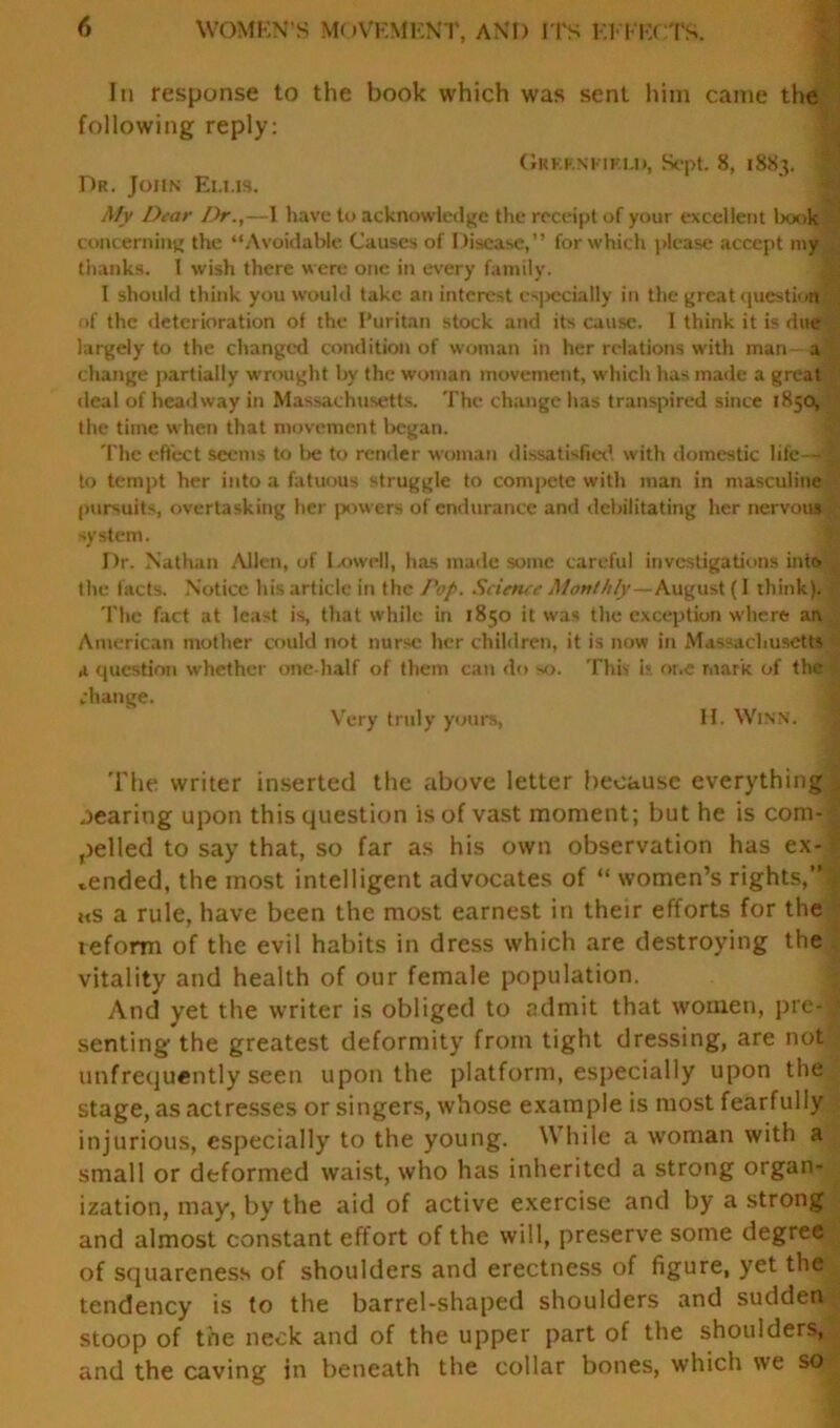 In response to the book which was sent him came the following reply: GRKF.NriF.LI), Sept. 8, 1883. Dr. John Ellis. My Dear Dr.,—I have to acknowledge the receipt of your excellent book concerning the “Avoidable Causes of Disease,” for which please accept my thanks. I wish there were one in every family. I should think you would take an interest especially in the great question of the deterioration of the Puritan stock and its cause. 1 think it is due largely to the changed condition of woman in her relations with man- a change partially wrought by the woman movement, which has made a great deal of headway in Massachusetts. The change has transpired since 1850, the time when that movement began. The effect seems to l>e to render woman dissatisfied with domestic life — to tempt her into a fatuous struggle to compete with man in masculine pursuits, overtasking her powers of endurance and debilitating her nervous system. Dr. Nathan Allen, of Lowell, has made some careful investigations into Ihe facts. Notice his article in the Pop. Scieruc Monthly—August (I think). The fact at least is, that while in 1850 it was the exception where an American mother could not nurse her children, it is now in Massachusetts ,1 question whether one-half of them can do so. This is one mark of the change. Very truly yours, H. Winn. ' The writer inserted the above letter because everything rearing upon this question is of vast moment; but he is com- pelled to say that, so far as his own observation has ex- pended, the most intelligent advocates of “ women’s rights,’* ms a rule, have been the most earnest in their efforts for the reform of the evil habits in dress which are destroying the vitality and health of our female population. And yet the writer is obliged to admit that women, pre- senting' the greatest deformity from tight dressing, are not unfrequently seen upon the platform, especially upon the stage, as actresses or singers, whose example is most fearfully injurious, especially to the young. W hile a woman with a small or deformed waist, who has inherited a strong organ- ization, may, by the aid of active exercise and by a strong and almost constant effort of the will, preserve some degree of squareness of shoulders and erectness of figure, yet the tendency is to the barrel-shaped shoulders and sudden stoop of the neck and of the upper part of the shoulders, and the caving in beneath the collar bones, which we so