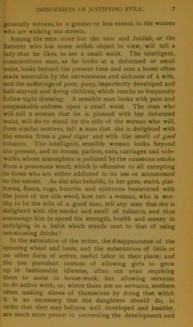 generally witness, to a greater or less extent, in the women who are walking our streets. Among the men none but the vain and foolish, or the flatterer who has some selfish object in view, will tell a lady that he likes to see a small waist. The intelligent, conscientious man, as he looks at a deformed or small waist, looks beyond the present time and sees a home often made miserable by the nervousness and sickness of a wife, and the sufferings of poor, puny, imperfectly developed and half-starved and dying children, which results so frequently follow tight dressing. A sensible man looks with pain and unspeakable sadness upon a small waist. The man who will tell a woman that he is pleased with her deformed waist, will do to stand by the side of the woman who will, from similar motives, tell a man that she is delighted with the smoke from a good cigar and with the smell of good tobacco. The intelligent, sensible woman looks beyond the present, and to rooms, parlors, cars, carriages and side- walks, whose atmosphere is polluted by the nauseous smoke from a poisonous weed, which is offensive to all excepting to those who are either addicted to its use or accustomed to the smoke. As she also beholds, in her gaze, stairs, plat- forms, floors, rugs, hearths and spittoons beslavered with the juice of the vile weed, how can a woman, who is wor- thy to be the wife of a good man, tell any man that she is delighted with the smoke and smell of tobacco, and thus encourage him to spend his strength, health and money in indulging in a habit which stands next to that of using intoxicating drinks ? In the estimation of the writer, the disappearance of the spinning wheel and loom, and the substitution of little or no other form of active, useful labor in their place; and the too prevalent custom of allowing girls to grow up in fashionable idleness, often not even requiring them to assist in house-work, but allowing servants to do active work, or, where there are no servants, mothers often making slaves of themselves by doing that which it is so necessary that the daughters should do, in order that they may befcome well developed and healthy, are much more potent in preventing the development and