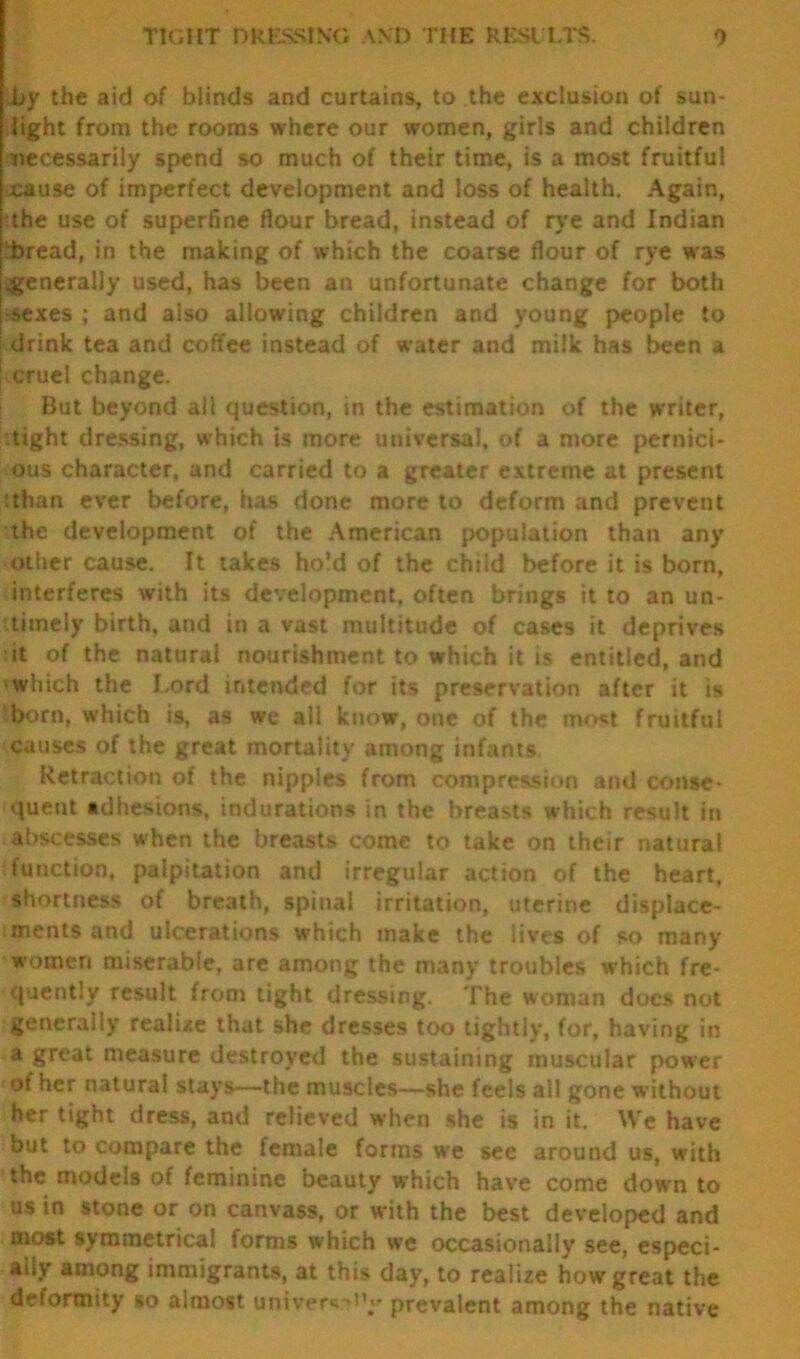 TIGHT DRESSING AND THE RESULTS. 0 by the aid of blinds and curtains, to the exclusion of sun- light from the rooms where our women, girls and children necessarily spend so much of their time, is a most fruitful xause of imperfect development and loss of health. Again, ?the use of superfine flour bread, instead of rye and Indian bread, in the making of which the coarse flour of rye was .generally used, has been an unfortunate change for both ■sexes ; and also allowing children and young people to drink tea and coffee instead of water and milk has been a cruel change. But beyond all question, in the estimation of the writer, tight dressing, which is more universal, of a more pernici- ous character, and carried to a greater extreme at present than ever before, has done more to deform and prevent the development of the American population than any other cause. It takes hold of the child before it is born, interferes with its development, often brings it to an un- timely birth, and in a vast multitude of cases it deprives it of the natural nourishment to which it is entitled, and which the Lord intended for its preservation after it is born, which is, as we all know, one of the most fruitful causes of the great mortality among infants. Retraction of the nipples from compression and conse- quent adhesions, indurations in the breasts which result in abscesses when the breasts come to take on their natural function, palpitation and irregular action of the heart, shortness of breath, spinal irritation, uterine displace- ments and ulcerations which make the lives of so many women miserable, are among the many troubles which fre- quently result from tight dressing. The woman docs not generally realize that she dresses too tightly, for, having in a great measure destroyed the sustaining muscular power of her natural stays—the muscles—she feels all gone without her tight dress, and relieved when she is in it. We have but to compare the female forms we see around us, with the models of feminine beauty which have come down to us in stone or on canvass, or with the best developed and most symmetrical forms which we occasionally see, especi- ally among immigrants, at this day, to realize how great the deformity so almost univer* prevalent among the native