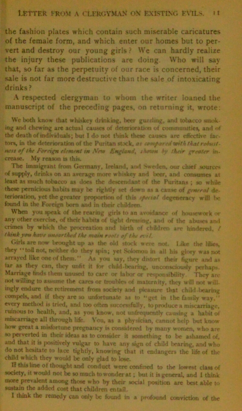 the fashion plates which contain such miserable caricatures of the female form, and which enter our homes but to per- vert and destroy our young girls ? We can hardly realize the injury these publications are doing. Who will say that, so far as the perpetuity of our race is concerned, their sale is not far more destructive than the sale of intoxicating drinks ? A respected clergyman to whom the writer loaned the manuscript of the preceding pages, on returning it, wrote: We both know that whi->kcy drinking, beer gtutiiag, ami tobacco smok- ing ami chewing are actual cause* of deteriorate*» of communities, and of the death of individuals; but I do not think these causes, are effective iar- tom, in the deterioration of the Puritan stick, as ctmf witktkatrobust- ness of the Foreign element in Nen England, shown hy their greater in. crease. My reason is this. The immigrant from Germany, Ireland, and Sweden, our duet source* nf supply, drinks on an average more whisker and beer, ami consumes at least as much tobacco as iloes the descendant of the Puritans ; so while these pernicious habits may be rightly set down as a cause of general de- terioration, yet the greater proportion of this sfeetal degeneracy will !>c found in the Foreign born and in their ehfldren. When you speak of the rearing girU to an av Hdancc „f housework or any other exercise, of their halnts of tight dressing, and of the abuses ami crimes by which the procreation and birth of children arc hindered, / think yon hove unearthed the main roots of the et it. Girls are now thought up as the old stock were not. lake the 14tes, they “toil not, neither do they spin; yet Solomon in alt hi* glory was not arrayed like one of them. As you say, they distort their figure and a* tar as they can, they unfit it for child-bearing, unconsciously per hap. Marriage finds them unused to care or labor or responsibility They are not willing to assume the cares or troubles of maternity, they will not will, ingly endure the retirement from society and pleasure that child I .earing compels, ami if they are jo unfortunate as to “get in the family way, every method is tried, and too often successfully, to produce a miscarriage, ruinous to health, and, as you know, not unfreipientfy causing a habit of miscarriage all through life. \ nu, as a physictan, cannot help but know how great a misfortune pregnancy is considered by many women, who are •o perverted in their idea* as to consider it something to be ashamed of, and that it is positively vulgar to have any sign of child {rearing, and who do not hesitate to lace tightly, knowing that it endangers the life of the child which they would be only glad to lose. II this tine ot thought and conduct were confined to the lowest class oi society, it would not be so much to wonder at; but it is general, and 1 think more prevalent among those who by their social position are best able to sustain the added cost that children entail. I think the remedy can only be found in a profound conviction of the