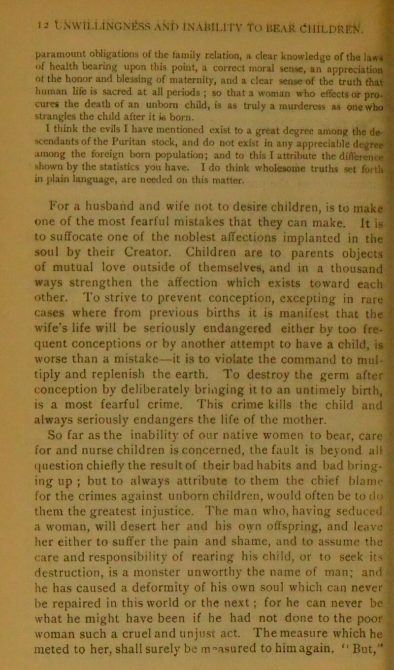 paramount obligations of the family relation, a clear knowledge of the laws of health bearing upon this point, a correct moral sense, an appreciation * of the honor and blessing of maternity, and a clear sense of the truth that human life is sacred at all periods ; so that a woman who effects or pro- cures the death of an unborn child, is as truly a murderess as one who ^ strangles the child after it k born. I think the evils I have mentioned exist to a great degree among the de- sccndants of the Puritan stock, and do not exist in any appreciable degree among the foreign born population; and to this I attribute the difference shown by the statistics you have. I do think wholesome trufhs set forth in plain language, are needed on this matter. For a husband and wile not to desire children, is to make one of the most fearful mistakes that they can make. It is to suffocate one of the noblest affections implanted in the soul by their Creator. Children are to parents objects of mutual love outside of themselves, and in a thousand ways strengthen the affection which exists toward each other. To strive to prevent conception, excepting in rare cases where from previous births it is manifest that the I wife’s life will be seriously endangered either by too fre- quent conceptions or by another attempt to have a child, is worse than a mistake—it is to violate the command to mul- tiply and replenish the earth. To destroy the germ after conception by deliberately bringing it to an untimely birth, is a most fearful crime. This crime kills the child and always seriously endangers the life of the mother. So far as the inability of our native women to bear, care I for and nurse children is concerned, the fault is beyond all | question chiefly the result of their bad habits and bad bring- ing up ; but to always attribute to them the chief blame 1 for the crimes against unborn children, would often be to do 1 them the greatest injustice. The man who, having seduced ’ a woman, will desert her and his own offspring, and leave | her either to suffer the pain and shame, and to assume the care and responsibility of rearing his child, or to seek its . destruction, is a monster unworthy the name of man; and he has caused a deformity of his own soul which can never | be repaired in this world or the next; for he can never be what he might have been if he had not done to the poor woman such a cruel and unjust act. The measure which he • meted to her. shall surely be measured to him again. “ But,”