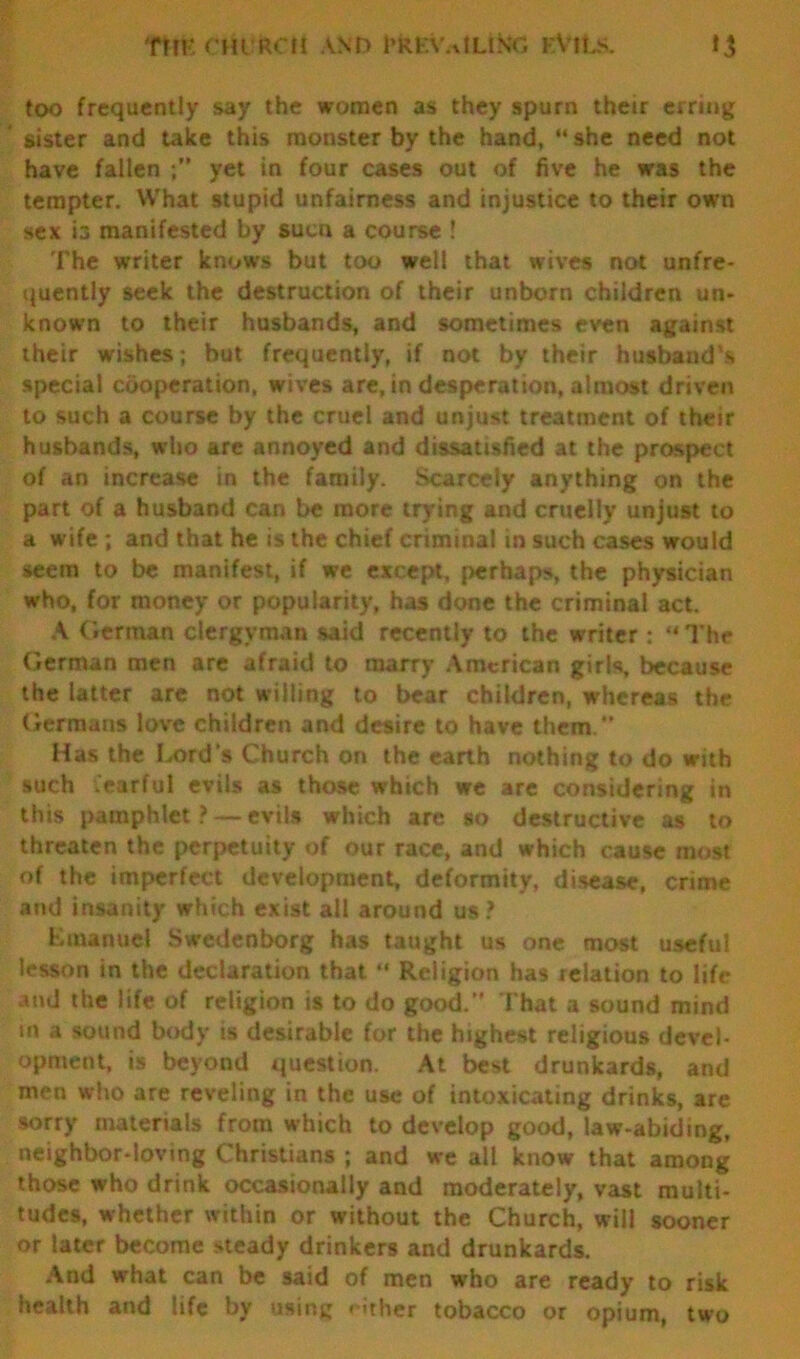 Ttm CHI feCH AND l’KKN'.-vtLING FVlLs. t J too frequently say the women as they spurn their erring sister and take this monster by the hand, she need not have fallen yet in four cases out of five he was the tempter. What stupid unfairness and injustice to their own sex is manifested by sucn a course ! The writer knows but too well that wives not unfre- quently seek the destruction of their unborn children un- known to their husbands, and sometimes even against their wishes; but frequently, if not by their husband's special cooperation, wives are, in desperation, almost driven to such a course by the cruel and unjust treatment of their husbands, who are annoyed and dissatisfied at the prospect of an increase in the family. Scarcely anything on the part of a husband can be more trying and cruelly unjust to a wife ; and that he is the chief criminal in such cases would seem to be manifest, if we except, perhaps, the physician who, for money or popularity, has done the criminal act. A German clergyman said recently to the writer:  The German men are afraid to marry American girls, because the latter are not willing to bear children, whereas the Germans love children and desire to have them.” Has the Lord’s Church on the earth nothing to do with such fearful evils as those which we are considering in this pamphlet ? — evils which are so destructive as to threaten the perpetuity of our race, and which cause most of the imperfect development, deformity, disease, crime and insanity which exist all around us ? Emanuel Swedenborg has taught us one most useful lesson in the declaration that  Religion has relation to life and the life of religion is to do good.” That a sound mind in a sound body is desirable for the highest religious devel- opment, is beyond question. At best drunkards, and men who are reveling in the use of intoxicating drinks, are sorry materials from which to develop good, law-abiding, neighbor-loving Christians ; and we ail know that among those who drink occasionally and moderately, vast multi- tudes, whether within or without the Church, will sooner or later become steady drinkers and drunkards. And what can be said of men who are ready to risk health and life by using either tobacco or opium, two