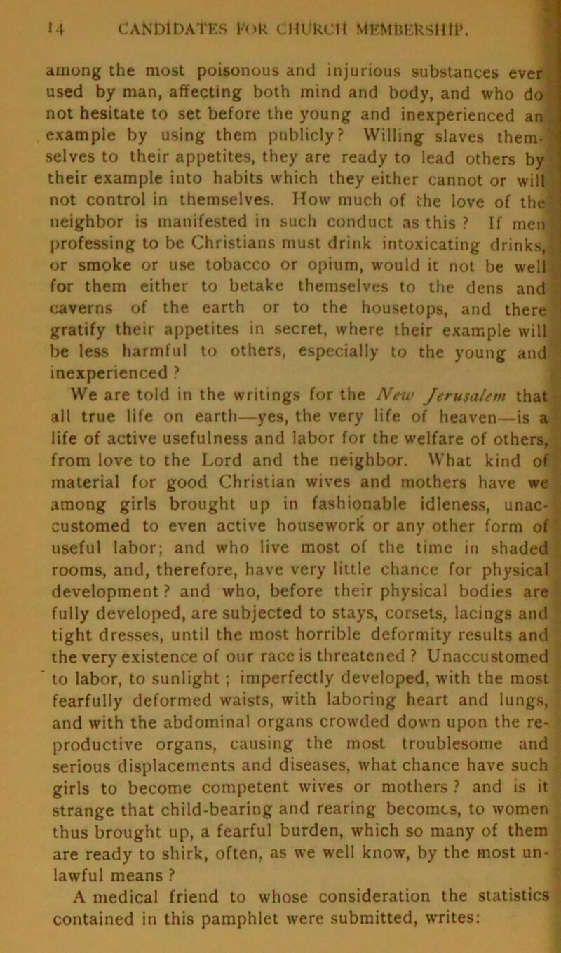 U CANDIDATES FOR CHURCH MEM&EkStM*. among the most poisonous and injurious substances ever used by man, affecting both mind and body, and who do not hesitate to set before the young and inexperienced an example by using them publicly? Willing slaves them-r? selves to their appetites, they are ready to lead others by their example into habits which they either cannot or will not control in themselves. How much of the love of the' neighbor is manifested in such conduct as this ? If men professing to be Christians must drink intoxicating drinks,! or smoke or use tobacco or opium, would it not be well i for them either to betake themselves to the dens and ' caverns of the earth or to the housetops, and there < gratify their appetites in secret, where their example will be less harmful to others, especially to the young and inexperienced ? We are told in the writings for the New Jerusalem that all true life on earth—yes, the very life of heaven—is a life of active usefulness and labor for the welfare of others, from love to the Lord and the neighbor. What kind of material for good Christian wives and mothers have we among girls brought up in fashionable idleness, unac-| customed to even active housework or any other form of useful labor; and who live most of the time in shaded rooms, and, therefore, have very little chance for physical development? and who, before their physical bodies are fully developed, are subjected to stays, corsets, lacings and tight dresses, until the most horrible deformity results and the very existence of our race is threatened ? Unaccustomed to labor, to sunlight; imperfectly developed, with the most fearfully deformed waists, with laboring heart and lungs, and with the abdominal organs crowded down upon the re- productive organs, causing the most troublesome and serious displacements and diseases, what chance have such girls to become competent wives or mothers ? and is it strange that child-bearing and rearing becomes, to women thus brought up, a fearful burden, which so many of them are ready to shirk, often, as we well know, by the most un- lawful means ? A medical friend to whose consideration the statistics contained in this pamphlet were submitted, writes: