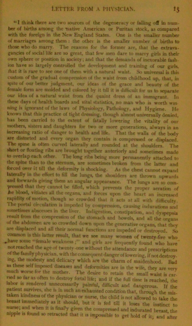 LETTER from a physician. *$ “I think there are two sources of the degeneracy or falling off in num- ber of births among the native American or Puritan stock, as compared with the foreign in the New England States. One is the smaller number of marriages among them : the otbei is the smaller number erf births to those who do marry. The reasons for the former are, that the extrava- gancies of social life are so great, that few men dare to marry girls in their own sphere or position in society; and that the demands of inexorable fash- ion have so largely controlled tl*e development and training of our girls, that it ts rare to see one of them with a natural waist. So universal is thb custom of the gradual compression of the waist from childhood up. that, in spite of our fitter judgment, our ideas of the grace and beauty of the female form are molded and colored by it till it w difficult tor us to sqmralr our idea of a natural waist from the quaint dress of an immigrant. In these day# of health hoards and vita! statistics, no man who is worth win ning is ignorant of the laws of Physiology, Pathology, and Hygiene. He knows that this practice of tight dressing, though almost universally denied, has been carried to the extent of fatally lowering the vitality of our mothers, sisters and daughters for two or more generations, always in an increasing ratio of danger to health and life. That the wall# of the body- are distorted and every organ they contain is compressed or displaced. The spme is often curved laterally and rounded at the shoulders. The short or floating ribs are brought together anteriorly and sometimes made to overlap each other. The long rib* being more permanently attached to the spine than to the sternum, are sometimes ImAcn from the latter and forced over it till the deformity is shocking. As the chest cannot expand laterally in the effort to fill the lungs, the shoulders are thrown upwards and forwards giving them an angular appearance. The lungs are so com- -pressed that they cannot be filled, which prevents the proper aeration of foe blood, vitiates all the organs, and forces upon the heart an increased rapidity of motion, though so crowded that it acts at all with difficulty. I he portal circulation is impeded by compression, causing indurations and sometime* abscesses in the liver. Indigestion, constipation, and dyspepsia result from the compression of the stomach and Iwwds, and all the organs of the abdomen are so crowded down upon the generative organs, that they are displaced ami all their normal functions are impeded or destroyed. So common is this latter result, that we see many women of twenty-fivc who „have some “female weakness and girls arc frequently found who have not reached the age of twenty -one without the attendance and prescriptions of the family physician, with the consequent danger of lowering, if not destroy, ing, the modesty and delicacy which are the charm of maidenhood. Bad as these self imposed diseases and deformities are in the wife, they are very much worse for the mother. The desire to retain the small waist is car ned so far as often to destroy foetal life; and if the full time is reached, the * . u rcndere,i unnecessarily painful, difficult and dangerous. If the patient survives, she is in such an exhausted condition that, through the mis taken kindness of the physician or nurse, the child is not allowed to take thr l*e«t immediately as it should, but it is fed till it loses the instinct to nurse; and when it is fmal'y given the compressed and indurated breast, the nipple is found so retracted that it is impossible to get hold of it; and after