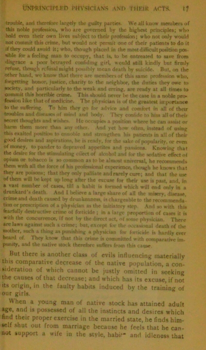 trouble, and tliercfore largely the guilty parties. We all know members of this noble profession, who are governed by the highest principles; who hold even their own lives subject to their profession; who not only would not commit this crime, but would not permit one of their patients to do it if they coukt avoid it; who, though placed in the most difficult position pos sibie for a feeling man to occupy, that is, to be entreated to save from disgrace a poor betrayed confiding girl, would still kindly but firmly refuse, though refusal might possibly mean death by suicide. But, on the other hand, we know that there are members of this same profession w ho, forgetting honor, justice, charity to the neighbor, the duties they owe to society, and particularly to the weak and erring, are ready at all times to commit this horrible crime. This should never the case in a noble pro- fession like that of medicine. The physician is of the grtuteu urporuocn to the suffering. To him they go for advice and comfort in all of their troubles and diseases of mmd and body. They confide to him all of their secret thoughts and whhes. 1 (e occupies a position where he can assist or harm them more than any other. Anil yet how often, instead of using this exalted position to ennoble and strengthen hi* patients in all of their good desires ami aspiration*, he is ready, for the sake of popularity, or even of money, to pander to depraved appetite* and passions. Knowing that the desire for the stimulating effect of alcohol ami for the sedative effect of ojdum or tobacco is so common as to be almost universal, he recommend* them with all the force of hi* professional experience, though he knows that they are poisons; that they only palliate and rarely cure; and that the use of them will be kept up long after the muse for their use is past, and, In a vast number of cases, till a habit is formed which will end only in a drunkard's death And I believe a large share of all the misery, disease, crime and death caused by drunkenness, is chargeable to the recommend* tion or prescription of a physician as the initiatory step And to with this fearfully destructive crime of fertkide ; in a large proportion of rases it is with the concurrence, if not by the direct act, of some physician. There arc law# against such a crime; but, except for the occasional death of the mother, such a thing as punishing a physkian for fne tickle is hardly ever heard of. They know that the# crime is committed with comparative im- punity, and the native stock therefore suffers from this cause. But there is another class of evils influencing materially this comparative decrease of the native population, a con- sideration of which cannot be justly omitted in seeking the causes of that decrease; and which has its excuse, if not its origin, in the faulty habits induced by the training of our girls. When a young man of native stock has attained adult age, and is possessed of all the instincts and desires which find their proper exercise in the married state, he finds him- self shut out from marriage because he feels that he can- not support a wife in the style, habk- and idleness that