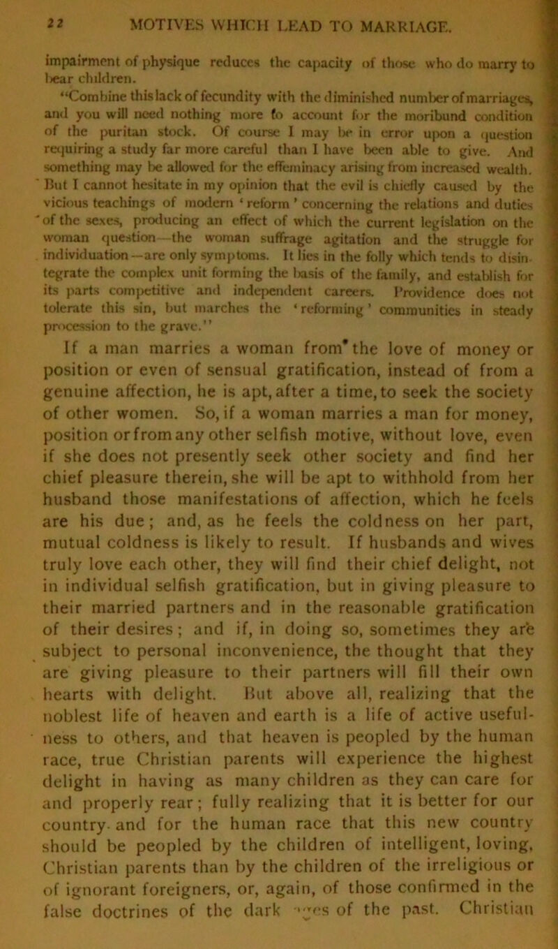 impairment of physique reduces the capacity of those who do marry to liear children. “Combine this lack of fecundity with the diminished number of marriages, and you will need nothing more fo account for the moribund condition of the puritan stock. Of course I may la* in error upon a question requiring a study far more careful than 1 have been able to give. And something may be allowed for the effeminacy arising from increased wealth. ' But I cannot hesitate in my opinion that the evil is chiefly caused by the vicious teachings of modern ‘ reform ’ concerning the relations and duties 'of the sexes, producing an effect of which the current legislation on the woman question—the woman suffrage agitation and the struggle for individuation—are only symptoms. It lies in the folly which tends to disin- tegrate the complex unit forming the basis of the family, and establish for its parts competitive and independent careers. Providence does not tolerate this sin, but marches the ‘ reforming ’ communities in steady procession to the grave.” If a man marries a woman from* the love of money or position or even of sensual gratification, instead of from a genuine affection, he is apt,after a time,to seek the society of other women. So, if a woman marries a man for money, position or from any other selfish motive, without love, even if she does not presently seek other society and find her chief pleasure therein, she will be apt to withhold from her husband those manifestations of affection, which he feels are his due; and, as he feels the coldness on her part, mutual coldness is likely to result. If husbands and wives truly love each other, they will find their chief delight, not in individual selfish gratification, hut in giving pleasure to their married partners and in the reasonable gratification of their desires; and if, in doing so, sometimes they are subject to personal inconvenience, the thought that they are giving pleasure to their partners will fill their own hearts with delight. But above all, realizing that the noblest life of heaven and earth is a life of active useful- ness to others, and that heaven is peopled by the human race, true Christian parents will experience the highest delight in having as many children as they can care for and properly rear; fully realizing that it is better for our country and for the human race that this new country should be peopled by the children of intelligent, loving. Christian parents than by the children of the irreligious or of ignorant foreigners, or, again, of those confirmed in the false doctrines of the dark ‘jes of the past. Christian